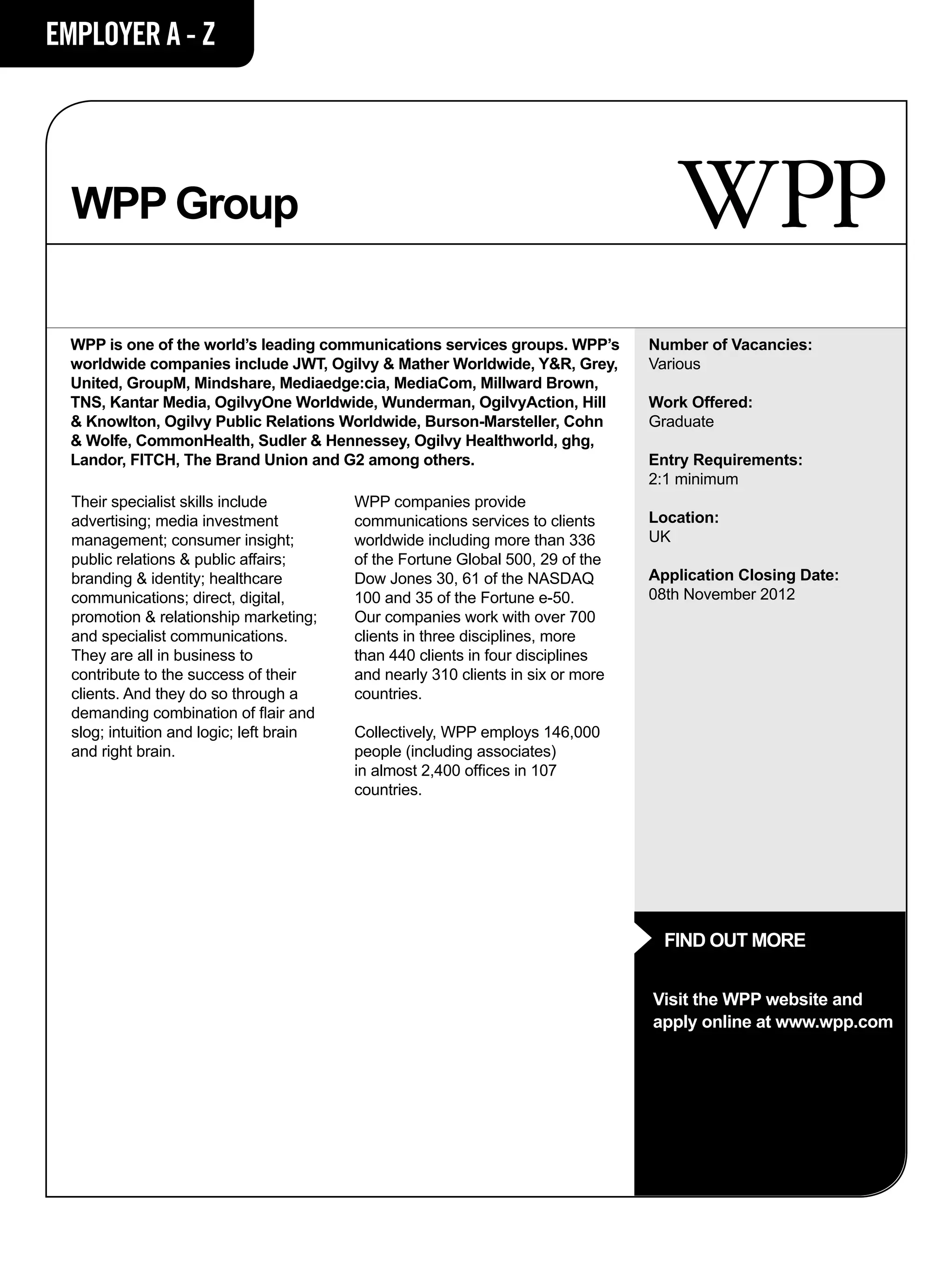 EMPLOYER A - Z




  WPP Group

  WPP is one of the world’s leading communications services groups. WPP’s         Number of Vacancies:
  worldwide companies include JWT, Ogilvy & Mather Worldwide, Y&R, Grey,          Various
  United, GroupM, Mindshare, Mediaedge:cia, MediaCom, Millward Brown,
  TNS, Kantar Media, OgilvyOne Worldwide, Wunderman, OgilvyAction, Hill           Work Offered:
  & Knowlton, Ogilvy Public Relations Worldwide, Burson-Marsteller, Cohn          Graduate
  & Wolfe, CommonHealth, Sudler & Hennessey, Ogilvy Healthworld, ghg,
  Landor, FITCH, The Brand Union and G2 among others.                             Entry Requirements:
                                                                                  2:1 minimum
  Their specialist skills include         WPP companies provide
  advertising; media investment           communications services to clients      Location:
  management; consumer insight;           worldwide including more than 336       UK
  public relations & public affairs;      of the Fortune Global 500, 29 of the
  branding & identity; healthcare         Dow Jones 30, 61 of the NASDAQ          Application Closing Date:
  communications; direct, digital,        100 and 35 of the Fortune e-50.         08th November 2012
  promotion & relationship marketing;     Our companies work with over 700
  and specialist communications.          clients in three disciplines, more
  They are all in business to             than 440 clients in four disciplines
  contribute to the success of their      and nearly 310 clients in six or more
  clients. And they do so through a       countries.
  demanding combination of flair and
  slog; intuition and logic; left brain   Collectively, WPP employs 146,000
  and right brain.                        people (including associates)
                                          in almost 2,400 offices in 107
                                          countries.




                                                                                    FIND OUT MORE


                                                                                  Visit the WPP website and
                                                                                  apply online at www.wpp.com
 
