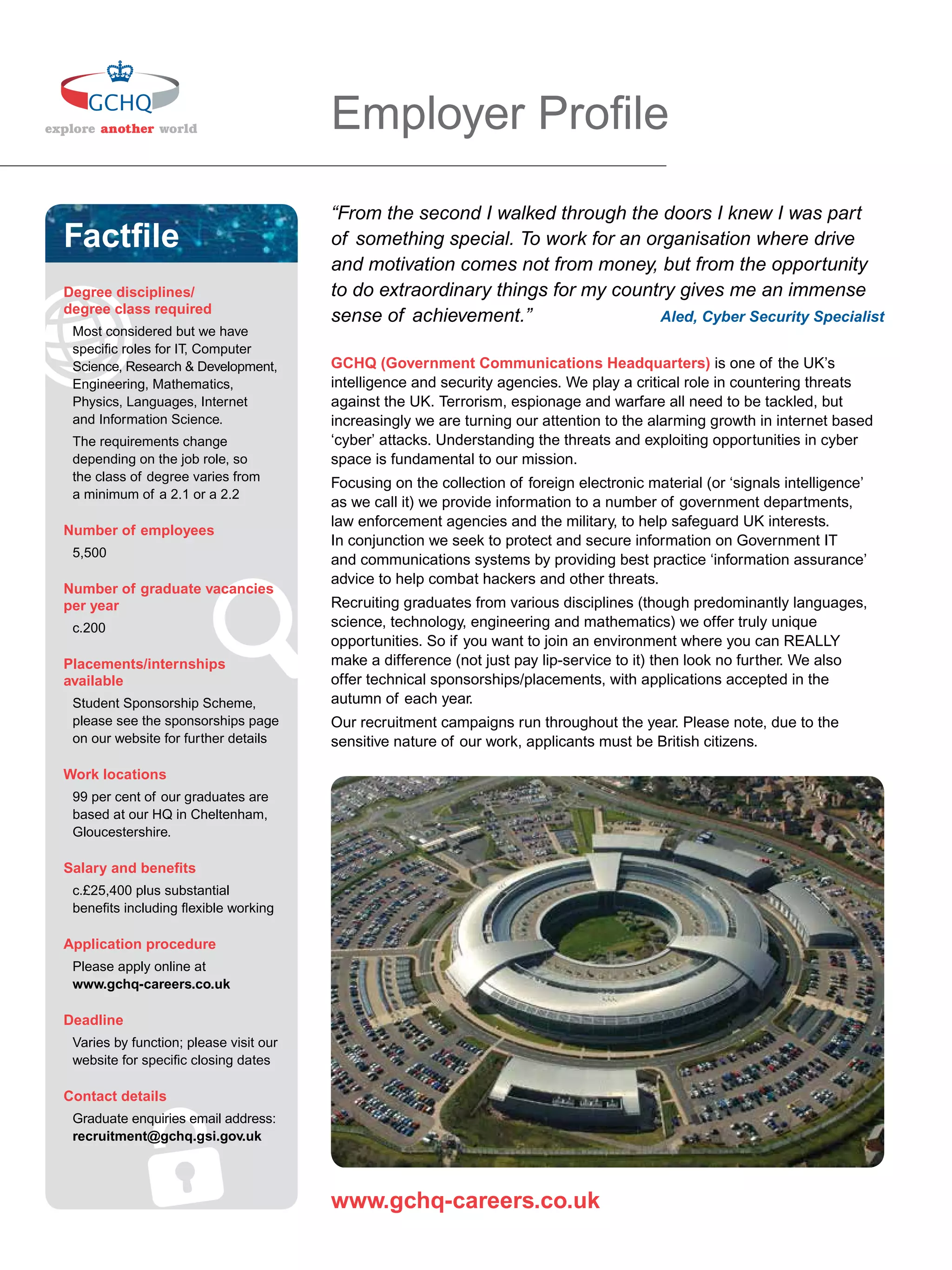 Employer Proﬁle
                                        “From the second I walked through the doors I knew I was part
Factﬁle                                 of something special. To work for an organisation where drive
                                        and motivation comes not from money, but from the opportunity
Degree disciplines/                     to do extraordinary things for my country gives me an immense
degree class required
                                        sense of achievement.”                 Aled, Cyber Security Specialist
 Most considered but we have
 speciﬁc roles for IT, Computer
 Science, Research & Development,       GCHQ (Government Communications Headquarters) is one of the UK’s
 Engineering, Mathematics,              intelligence and security agencies. We play a critical role in countering threats
 Physics, Languages, Internet           against the UK. Terrorism, espionage and warfare all need to be tackled, but
 and Information Science.               increasingly we are turning our attention to the alarming growth in internet based
 The requirements change                ‘cyber’ attacks. Understanding the threats and exploiting opportunities in cyber
 depending on the job role, so          space is fundamental to our mission.
 the class of degree varies from        Focusing on the collection of foreign electronic material (or ‘signals intelligence’
 a minimum of a 2.1 or a 2.2
                                        as we call it) we provide information to a number of government departments,
                                        law enforcement agencies and the military, to help safeguard UK interests.
Number of employees
                                        In conjunction we seek to protect and secure information on Government IT
 5,500
                                        and communications systems by providing best practice ‘information assurance’
                                        advice to help combat hackers and other threats.
Number of graduate vacancies
per year                                Recruiting graduates from various disciplines (though predominantly languages,
 c.200                                  science, technology, engineering and mathematics) we offer truly unique
                                        opportunities. So if you want to join an environment where you can REALLY
Placements/internships                  make a difference (not just pay lip-service to it) then look no further. We also
available                               offer technical sponsorships/placements, with applications accepted in the
 Student Sponsorship Scheme,            autumn of each year.
 please see the sponsorships page       Our recruitment campaigns run throughout the year. Please note, due to the
 on our website for further details     sensitive nature of our work, applicants must be British citizens.

Work locations
 99 per cent of our graduates are
 based at our HQ in Cheltenham,
 Gloucestershire.

Salary and beneﬁts
 c.£25,400 plus substantial
 beneﬁts including ﬂexible working

Application procedure
 Please apply online at
 www.gchq-careers.co.uk

Deadline
 Varies by function; please visit our
 website for speciﬁc closing dates

Contact details
 Graduate enquiries email address:
 recruitment@gchq.gsi.gov.uk



                                        www.gchq-careers.co.uk
   18 The National Student - Careers Guide 2012
 