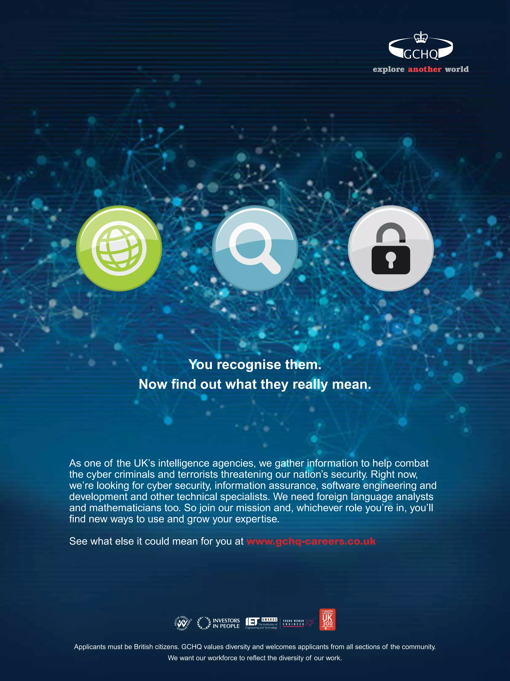 explore another world




                           You recognise them.
                     Now ﬁnd out what they really mean.




As one of the UK’s intelligence agencies, we gather information to help combat
the cyber criminals and terrorists threatening our nation’s security. Right now,
we’re looking for cyber security, information assurance, software engineering and
development and other technical specialists. We need foreign language analysts
and mathematicians too. So join our mission and, whichever role you’re in, you’ll
ﬁnd new ways to use and grow your expertise.

See what else it could mean for you at www.gchq-careers.co.uk




 Applicants must be British citizens. GCHQ values diversity and welcomes applicants from all sections of the community.
                                                                         The National Student - Careers Guide 2012 19
                               We want our workforce to reﬂect the diversity of our work.
 
