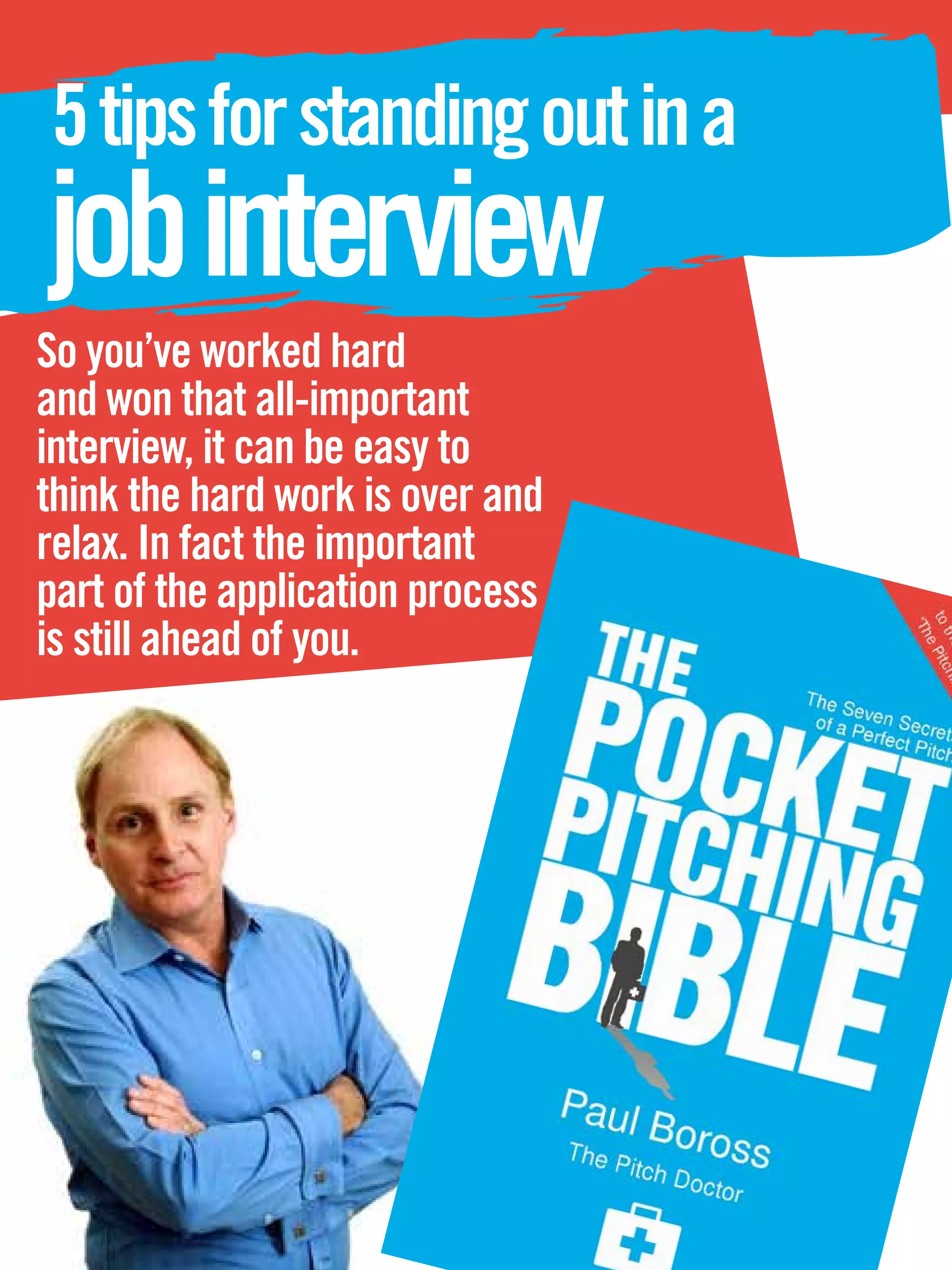 5 tips for standing out in a
job interview
So you’ve worked hard
and won that all-important
interview, it can be easy to
think the hard work is over and
relax. In fact the important
part of the application process
is still ahead of you.




   20 The National Student - Careers Guide 2012
 