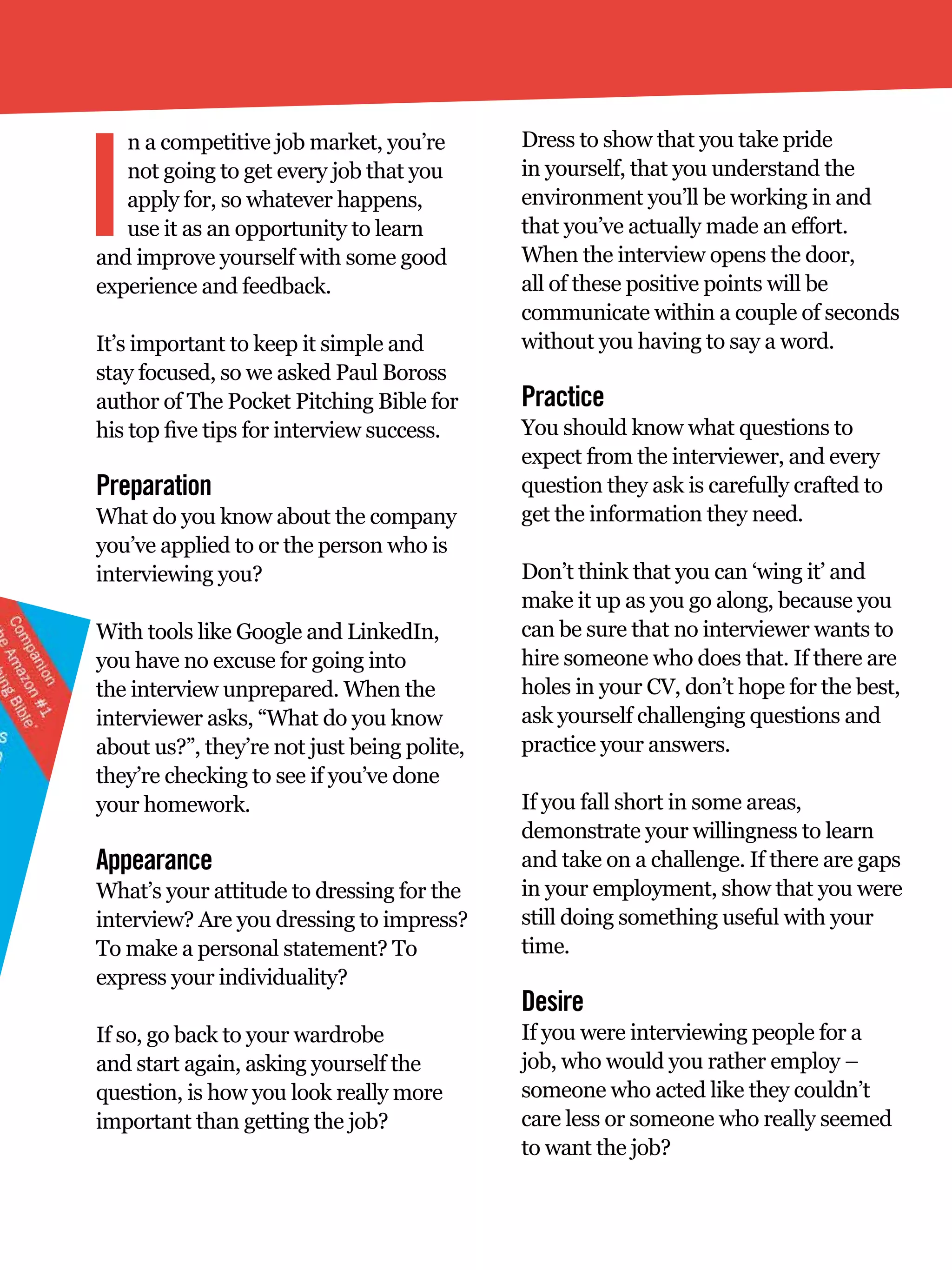 I
   n a competitive job market, you’re        Dress to show that you take pride
   not going to get every job that you       in yourself, that you understand the
   apply for, so whatever happens,           environment you’ll be working in and
   use it as an opportunity to learn         that you’ve actually made an effort.
and improve yourself with some good          When the interview opens the door,
experience and feedback.                     all of these positive points will be
                                             communicate within a couple of seconds
It’s important to keep it simple and         without you having to say a word.
stay focused, so we asked Paul Boross
author of The Pocket Pitching Bible for      Practice
his top five tips for interview success.     You should know what questions to
                                             expect from the interviewer, and every
Preparation                                  question they ask is carefully crafted to
What do you know about the company           get the information they need.
you’ve applied to or the person who is
interviewing you?                            Don’t think that you can ‘wing it’ and
                                             make it up as you go along, because you
With tools like Google and LinkedIn,         can be sure that no interviewer wants to
you have no excuse for going into            hire someone who does that. If there are
the interview unprepared. When the           holes in your CV, don’t hope for the best,
interviewer asks, “What do you know          ask yourself challenging questions and
about us?”, they’re not just being polite,   practice your answers.
they’re checking to see if you’ve done
your homework.                               If you fall short in some areas,
                                             demonstrate your willingness to learn
Appearance                                   and take on a challenge. If there are gaps
What’s your attitude to dressing for the     in your employment, show that you were
interview? Are you dressing to impress?      still doing something useful with your
To make a personal statement? To             time.
express your individuality?
                                             Desire
If so, go back to your wardrobe              If you were interviewing people for a
and start again, asking yourself the         job, who would you rather employ –
question, is how you look really more        someone who acted like they couldn’t
important than getting the job?              care less or someone who really seemed
                                             to want the job?

                                                The National Student - Careers Guide 2012 21
 