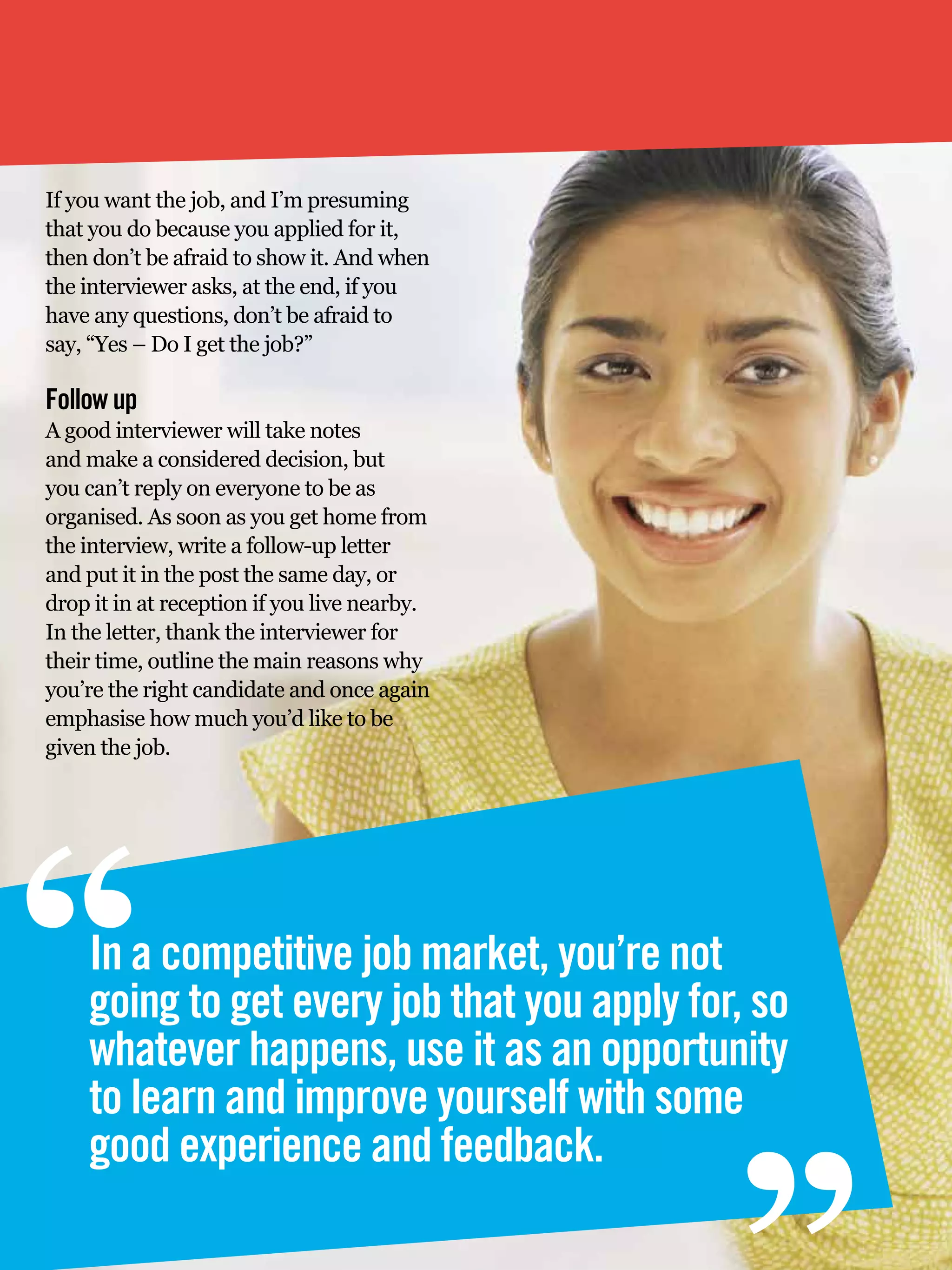 If you want the job, and I’m presuming
that you do because you applied for it,
then don’t be afraid to show it. And when
the interviewer asks, at the end, if you
have any questions, don’t be afraid to
say, “Yes – Do I get the job?”

Follow up
A good interviewer will take notes
and make a considered decision, but
you can’t reply on everyone to be as
organised. As soon as you get home from
the interview, write a follow-up letter
and put it in the post the same day, or
drop it in at reception if you live nearby.
In the letter, thank the interviewer for
their time, outline the main reasons why
you’re the right candidate and once again
emphasise how much you’d like to be
given the job.




“   In a competitive job market, you’re not
    going to get every job that you apply for, so
    whatever happens, use it as an opportunity
    to learn and improve yourself with some
                                                   “
    good experience and feedback.
    22 The National Student - Careers Guide 2012
 