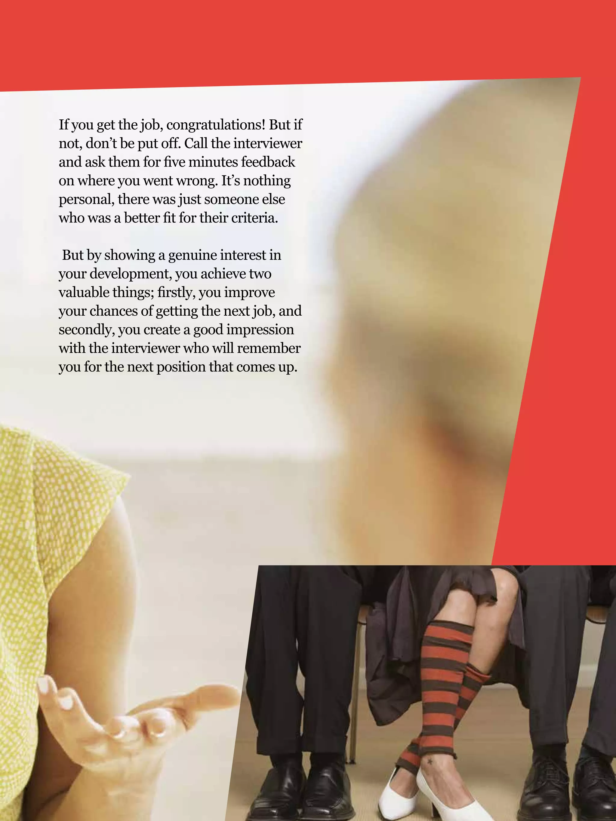 If you get the job, congratulations! But if
not, don’t be put off. Call the interviewer
and ask them for five minutes feedback
on where you went wrong. It’s nothing
personal, there was just someone else
who was a better fit for their criteria.

 But by showing a genuine interest in
your development, you achieve two
valuable things; firstly, you improve
your chances of getting the next job, and
secondly, you create a good impression
with the interviewer who will remember
you for the next position that comes up.




                                              The National Student - Careers Guide 2012 23
 