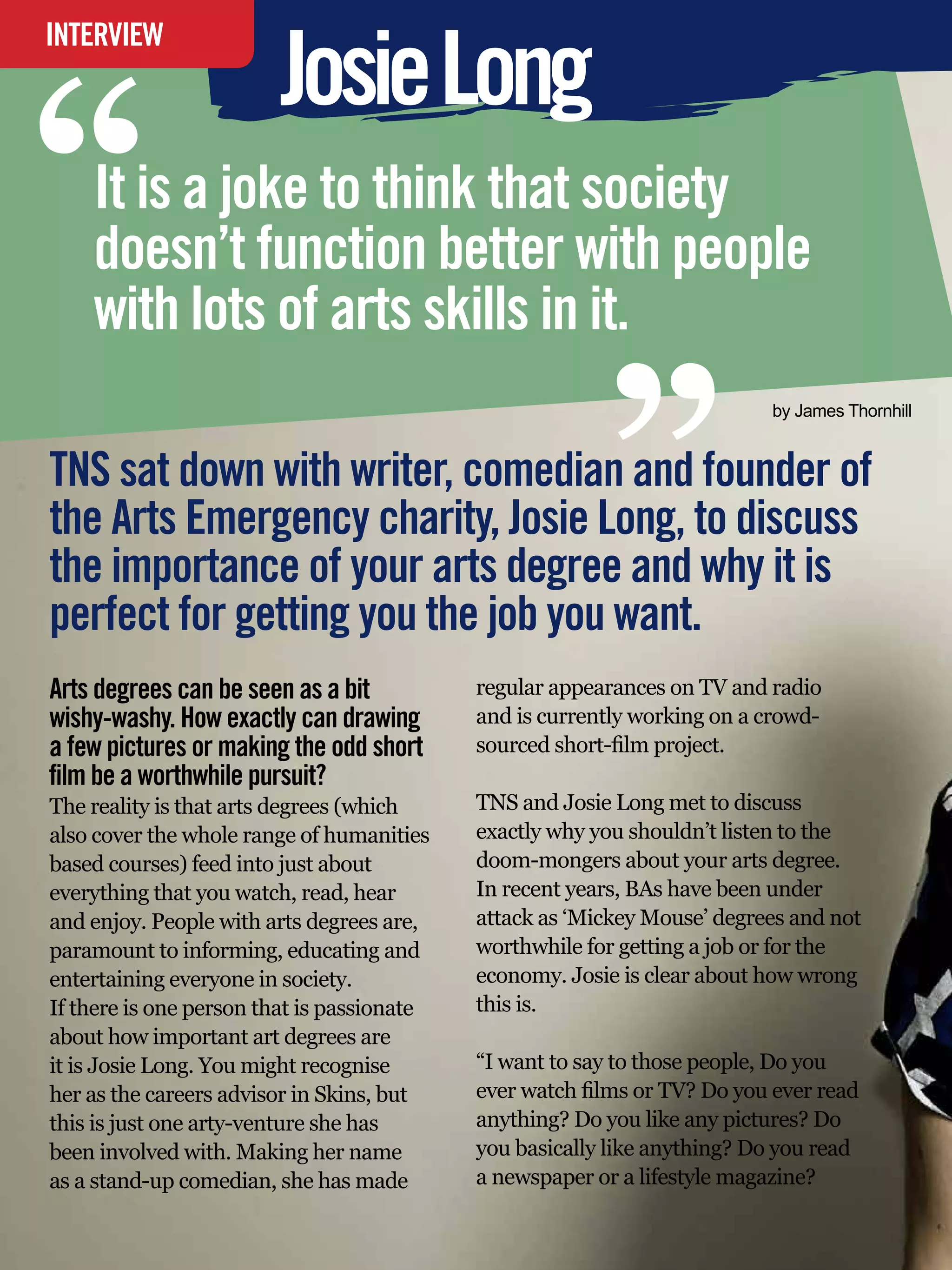 “
                           Josie Long
INTERVIEW




    It is a joke to think that society
    doesn’t function better with people
    with lots of arts skills in it.
                                                                “
                                                                                 by James Thornhill


TNS sat down with writer, comedian and founder of
the Arts Emergency charity, Josie Long, to discuss
the importance of your arts degree and why it is
perfect for getting you the job you want.
Arts degrees can be seen as a bit                  regular appearances on TV and radio
wishy-washy. How exactly can drawing               and is currently working on a crowd-
a few pictures or making the odd short             sourced short-film project.
film be a worthwhile pursuit?
The reality is that arts degrees (which            TNS and Josie Long met to discuss
also cover the whole range of humanities           exactly why you shouldn’t listen to the
based courses) feed into just about                doom-mongers about your arts degree.
everything that you watch, read, hear              In recent years, BAs have been under
and enjoy. People with arts degrees are,           attack as ‘Mickey Mouse’ degrees and not
paramount to informing, educating and              worthwhile for getting a job or for the
entertaining everyone in society.                  economy. Josie is clear about how wrong
If there is one person that is passionate          this is.
about how important art degrees are
it is Josie Long. You might recognise              “I want to say to those people, Do you
her as the careers advisor in Skins, but           ever watch films or TV? Do you ever read
this is just one arty-venture she has              anything? Do you like any pictures? Do
been involved with. Making her name                you basically like anything? Do you read
as a stand-up comedian, she has made               a newspaper or a lifestyle magazine?
    24 The National Student - Careers Guide 2012
 