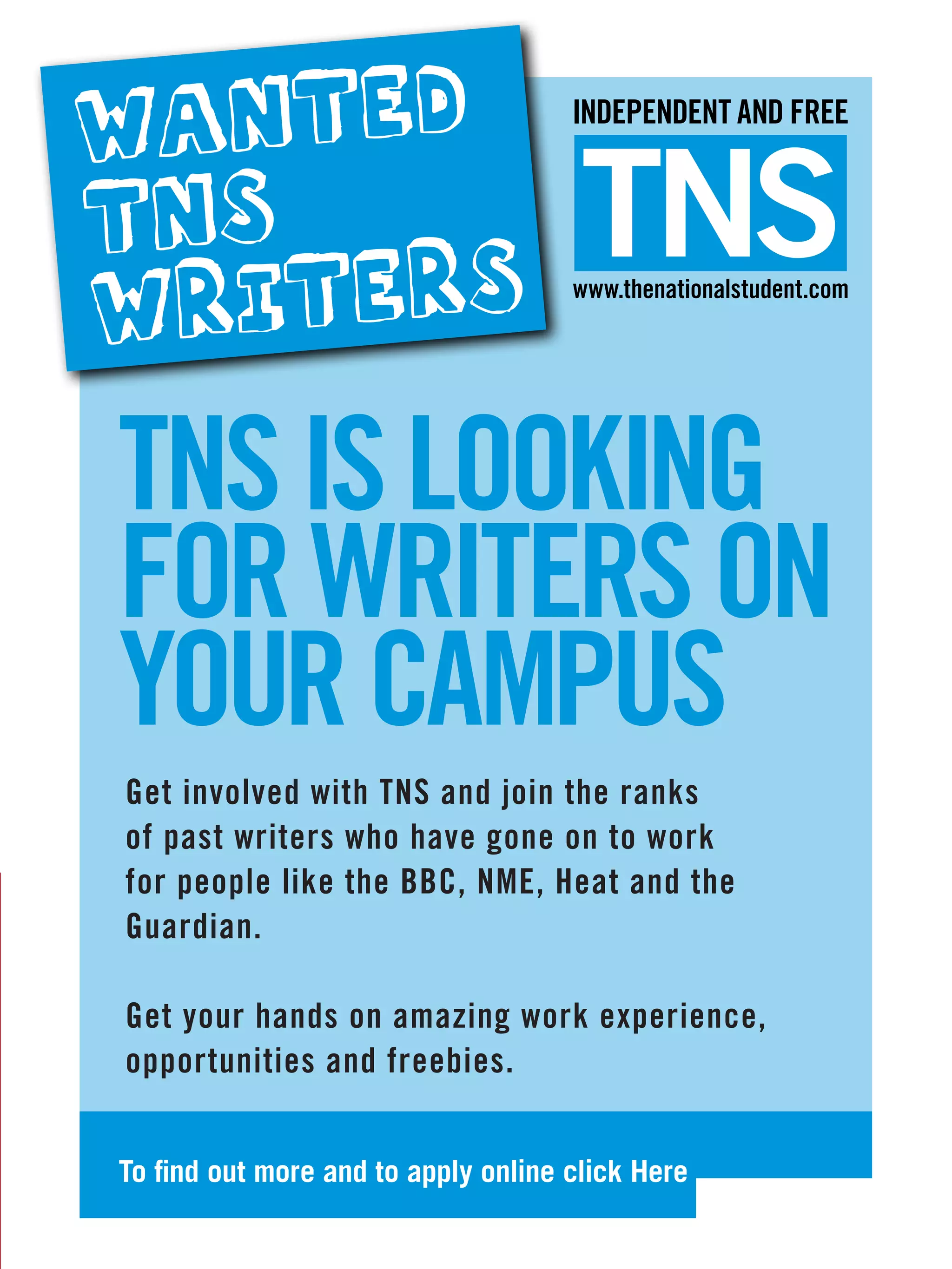 WANTED                               INDEPENDENT AND FREE


TNS                                   TNS
WRITERS                              www.thenationalstudent.com




TNS IS LOOKING
FOR WRITERS ON
YOUR CAMPUS
    involved with TNS and join the ranks
Get involved with TNS and join the ranks
   past writers who have gone on to work
of past writers who have gone on to work
for people like the BBC, NME, Heat and the
                    BBC, NME, Heat and the
Guardian.
Guardian.

         hands on amazing work experience,
Get your hands on amazing work experience,
opportunities and freebies.
opprotunites and freebies.


To find out more and to apply online click Here
                                   The National Student - Careers Guide 2012 29
                                                 The National Student – Freshers 2011   7
 