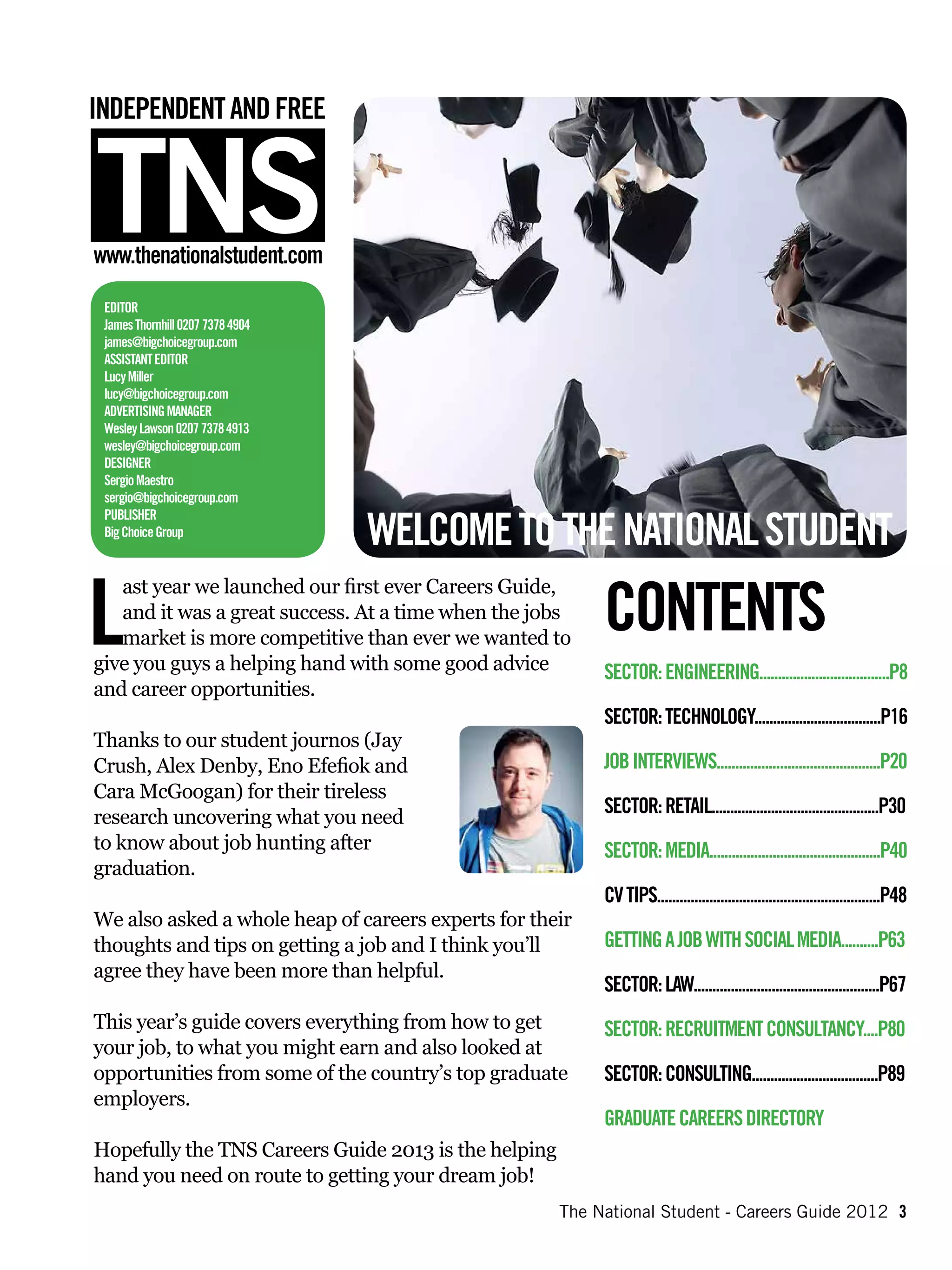 Editor
 James Thornhill 0207 7378 4904
 james@bigchoicegroup.com
 Assistant Editor
 Lucy Miller
 lucy@bigchoicegroup.com
 Advertising Manager
 Wesley Lawson 0207 7378 4913
 wesley@bigchoicegroup.com
 Designer
 Sergio Maestro
 sergio@bigchoicegroup.com

                                  WELCOME TO THE NATIONAL STUDENT
 Publisher
 Big Choice Group




L                                                          CONTENTS
   ast year we launched our first ever Careers Guide,
   and it was a great success. At a time when the jobs
   market is more competitive than ever we wanted to
give you guys a helping hand with some good advice         Sector: Engineering...................................P8
and career opportunities.
                                                           Sector: Technology..................................P16
Thanks to our student journos (Jay
Crush, Alex Denby, Eno Efefiok and                         Job interviews............................................P20
Cara McGoogan) for their tireless
research uncovering what you need
                                                           Sector: Retail.............................................P30
to know about job hunting after                            Sector: Media..............................................P40
graduation.
                                                           CV Tips............................................................P48
We also asked a whole heap of careers experts for their
thoughts and tips on getting a job and I think you’ll      Getting a job with social media..........P63
agree they have been more than helpful.
                                                           Sector: Law..................................................P67
This year’s guide covers everything from how to get        Sector: Recruitment Consultancy....P80
your job, to what you might earn and also looked at
opportunities from some of the country’s top graduate      Sector: Consulting..................................P89
employers.
                                                           Graduate Careers Directory
Hopefully the TNS Careers Guide 2013 is the helping
hand you need on route to getting your dream job!
                                                      The National Student - Careers Guide 2012 3
 