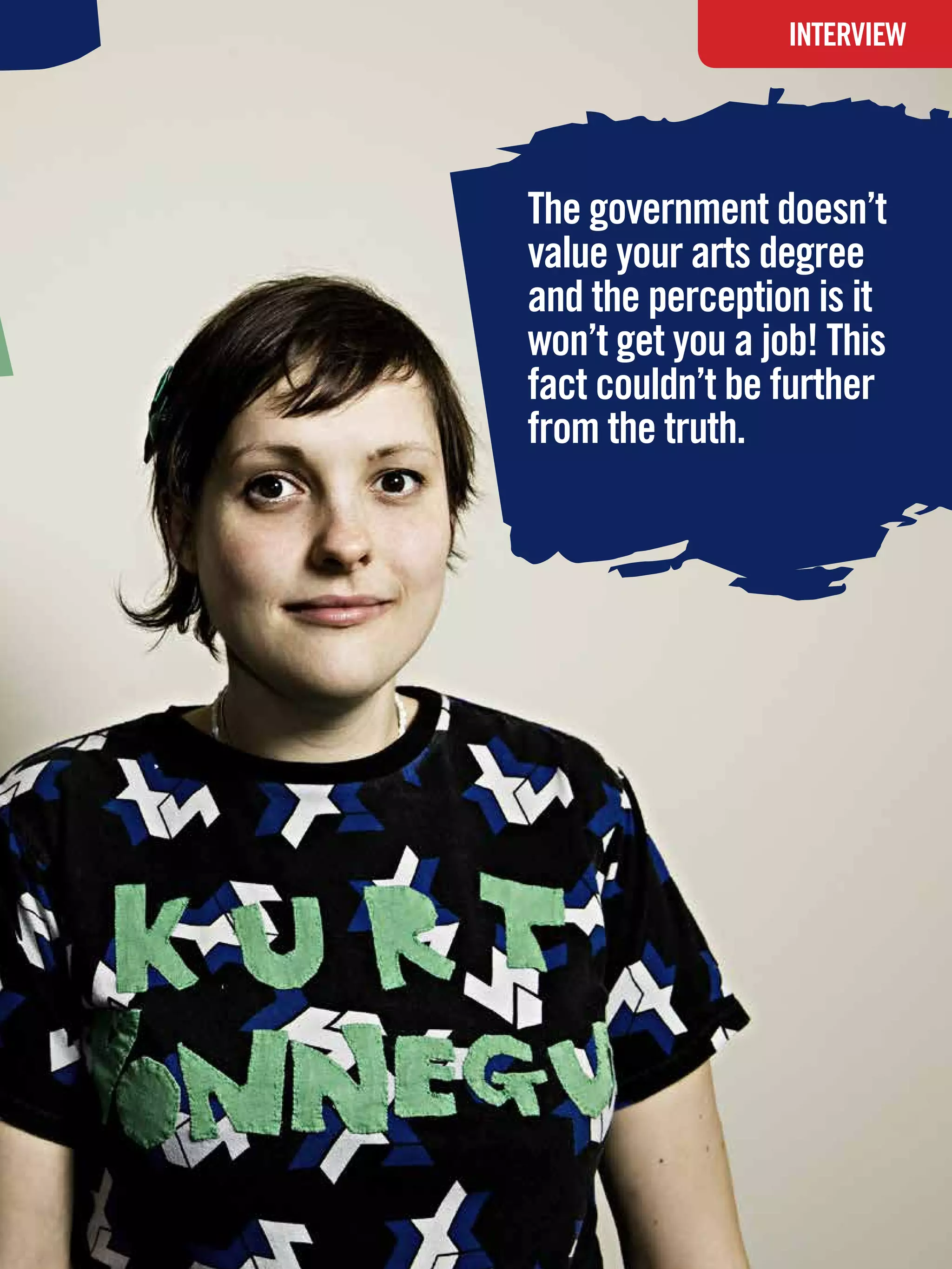 INTERVIEW




The government doesn’t
value your arts degree
and the perception is it
won’t get you a job! This
fact couldn’t be further
from the truth.




 The National Student - Careers Guide 2012 25
 