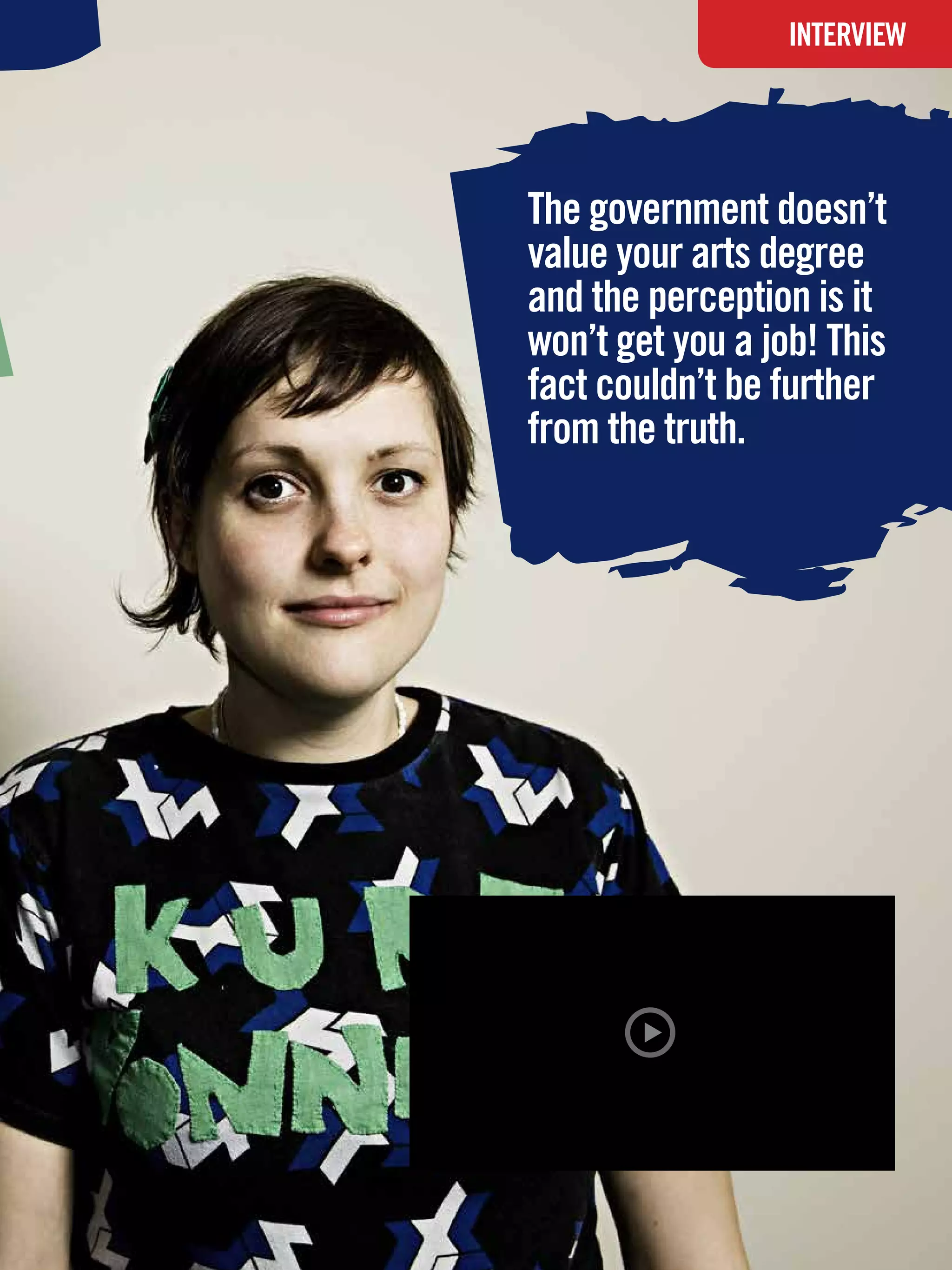 INTERVIEW




The government doesn’t
value your arts degree
and the perception is it
won’t get you a job! This
fact couldn’t be further
from the truth.




 The National Student - Careers Guide 2012 25
 