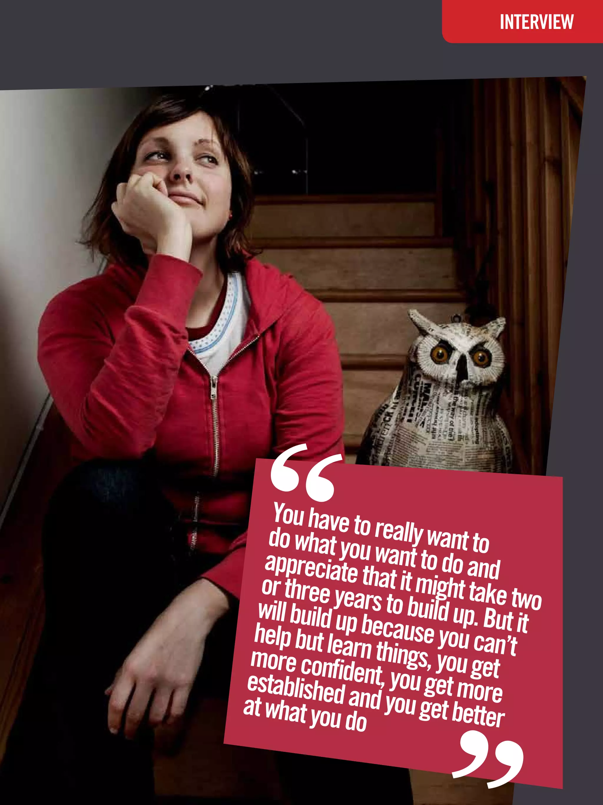 INTERVIEW




“   You have to
   do what yo really want to
   appreciateu want to do and
  or three ye that it might take t
  will build upars to build up. But wo
 help but lea because you can’ it
 more confi rn things, you get t
establisheddent, you get more
at what you and you get better
              do
                                     “
             The National Student - Careers Guide 2012 27
 