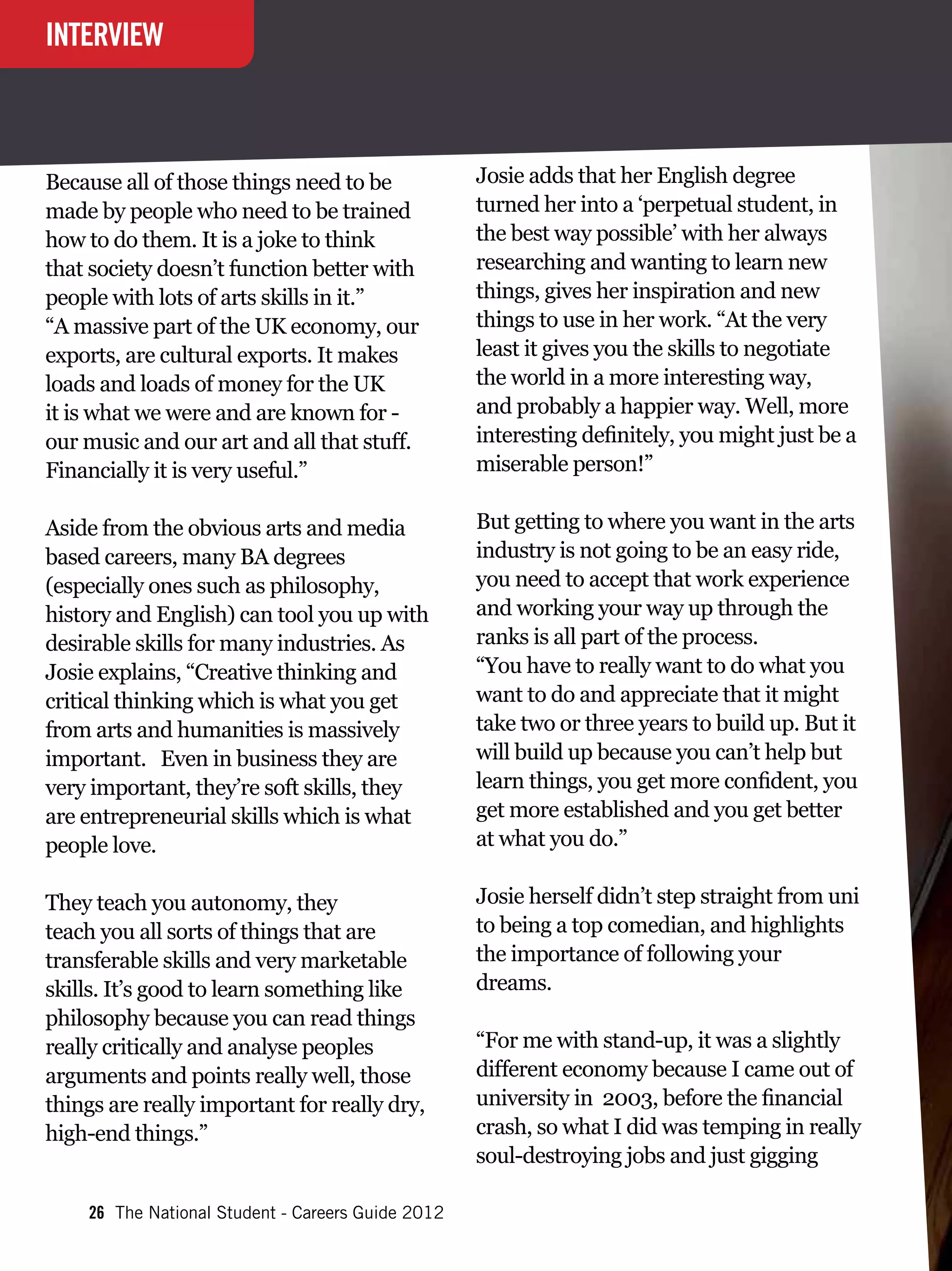 INTERVIEW



Because all of those things need to be             Josie adds that her English degree
made by people who need to be trained              turned her into a ‘perpetual student, in
how to do them. It is a joke to think              the best way possible’ with her always
that society doesn’t function better with          researching and wanting to learn new
people with lots of arts skills in it.”            things, gives her inspiration and new
“A massive part of the UK economy, our             things to use in her work. “At the very
exports, are cultural exports. It makes            least it gives you the skills to negotiate
loads and loads of money for the UK                the world in a more interesting way,
it is what we were and are known for -             and probably a happier way. Well, more
our music and our art and all that stuff.          interesting definitely, you might just be a
Financially it is very useful.”                    miserable person!”

Aside from the obvious arts and media              But getting to where you want in the arts
based careers, many BA degrees                     industry is not going to be an easy ride,
(especially ones such as philosophy,               you need to accept that work experience
history and English) can tool you up with          and working your way up through the
desirable skills for many industries. As           ranks is all part of the process.
Josie explains, “Creative thinking and             “You have to really want to do what you
critical thinking which is what you get            want to do and appreciate that it might
from arts and humanities is massively              take two or three years to build up. But it
important. 	 Even in business they are             will build up because you can’t help but
very important, they’re soft skills, they          learn things, you get more confident, you
are entrepreneurial skills which is what           get more established and you get better
people love.                                       at what you do.”

They teach you autonomy, they                      Josie herself didn’t step straight from uni
teach you all sorts of things that are             to being a top comedian, and highlights
transferable skills and very marketable            the importance of following your
skills. It’s good to learn something like          dreams.
philosophy because you can read things
really critically and analyse peoples              “For me with stand-up, it was a slightly
arguments and points really well, those            different economy because I came out of
things are really important for really dry,        university in 2003, before the financial
high-end things.”                                  crash, so what I did was temping in really
                                                   soul-destroying jobs and just gigging

    26 The National Student - Careers Guide 2012
 