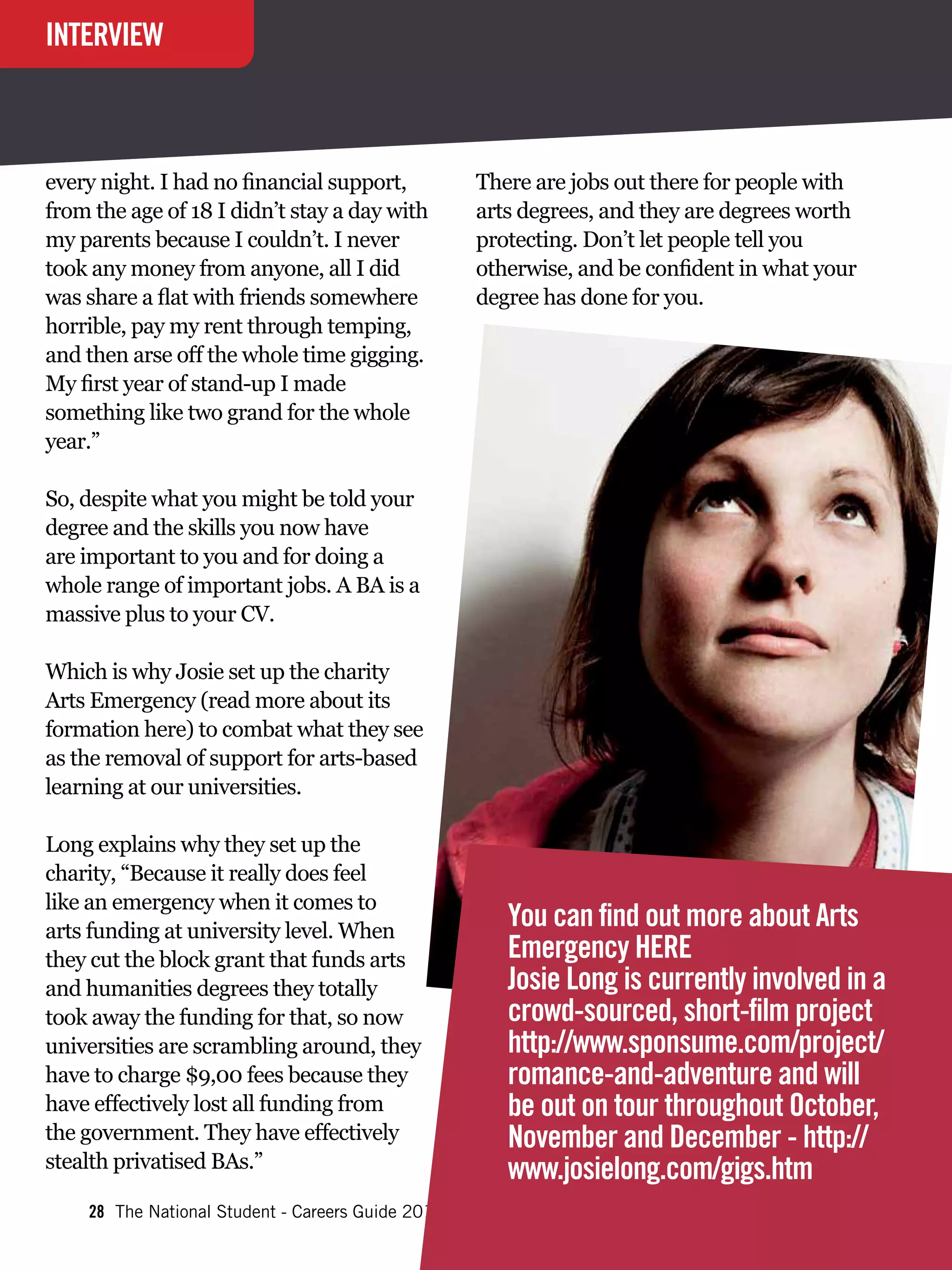 INTERVIEW



every night. I had no financial support,           There are jobs out there for people with
from the age of 18 I didn’t stay a day with        arts degrees, and they are degrees worth
my parents because I couldn’t. I never             protecting. Don’t let people tell you
took any money from anyone, all I did              otherwise, and be confident in what your
was share a flat with friends somewhere            degree has done for you.
horrible, pay my rent through temping,
and then arse off the whole time gigging.
My first year of stand-up I made
something like two grand for the whole
year.”

So, despite what you might be told your
degree and the skills you now have
are important to you and for doing a
whole range of important jobs. A BA is a
massive plus to your CV.

Which is why Josie set up the charity
Arts Emergency (read more about its
formation here) to combat what they see
as the removal of support for arts-based
learning at our universities.

Long explains why they set up the
charity, “Because it really does feel
like an emergency when it comes to
arts funding at university level. When
                                                      You can find out more about Arts
they cut the block grant that funds arts              Emergency HERE
and humanities degrees they totally                   Josie Long is currently involved in a
took away the funding for that, so now                crowd-sourced, short-film project
universities are scrambling around, they              http://www.sponsume.com/project/
have to charge $9,00 fees because they                romance-and-adventure and will
have effectively lost all funding from                be out on tour throughout October,
the government. They have effectively                 November and December - http://
stealth privatised BAs.”                              www.josielong.com/gigs.htm
    28 The National Student - Careers Guide 2012
 