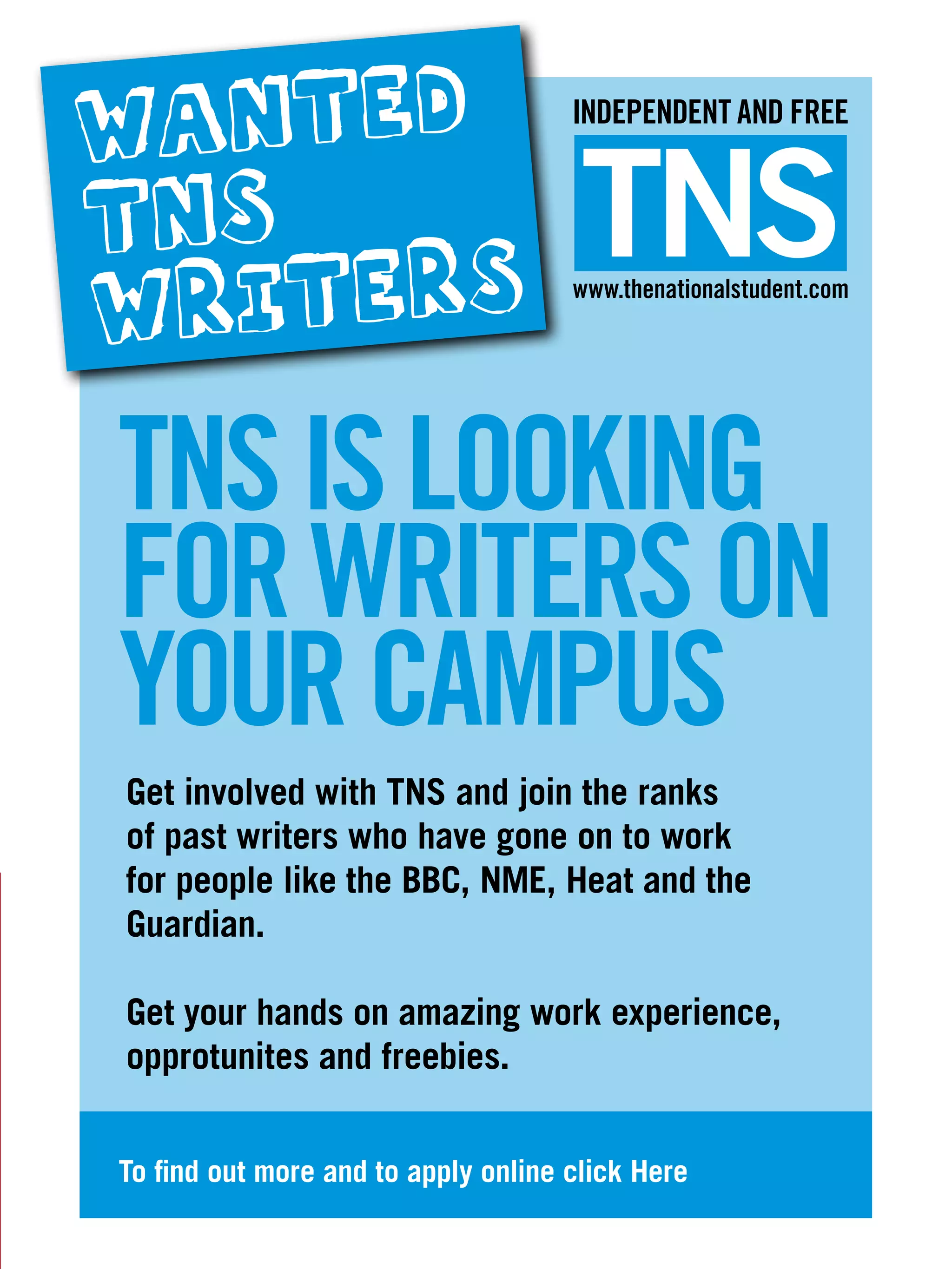 WANTED                               INDEPENDENT AND FREE


TNS                                   TNS
WRITERS                              www.thenationalstudent.com




TNS IS LOOKING
FOR WRITERS ON
YOUR CAMPUS
Get involved with TNS and join the ranks
of past writers who have gone on to work
for people like the BBC, NME, Heat and the
Guardian.

Get your hands on amazing work experience,
opprotunites and freebies.


To find out more and to apply online click Here
                                   The National Student - Careers Guide 2012 29
                                                 The National Student – Freshers 2011   7
 