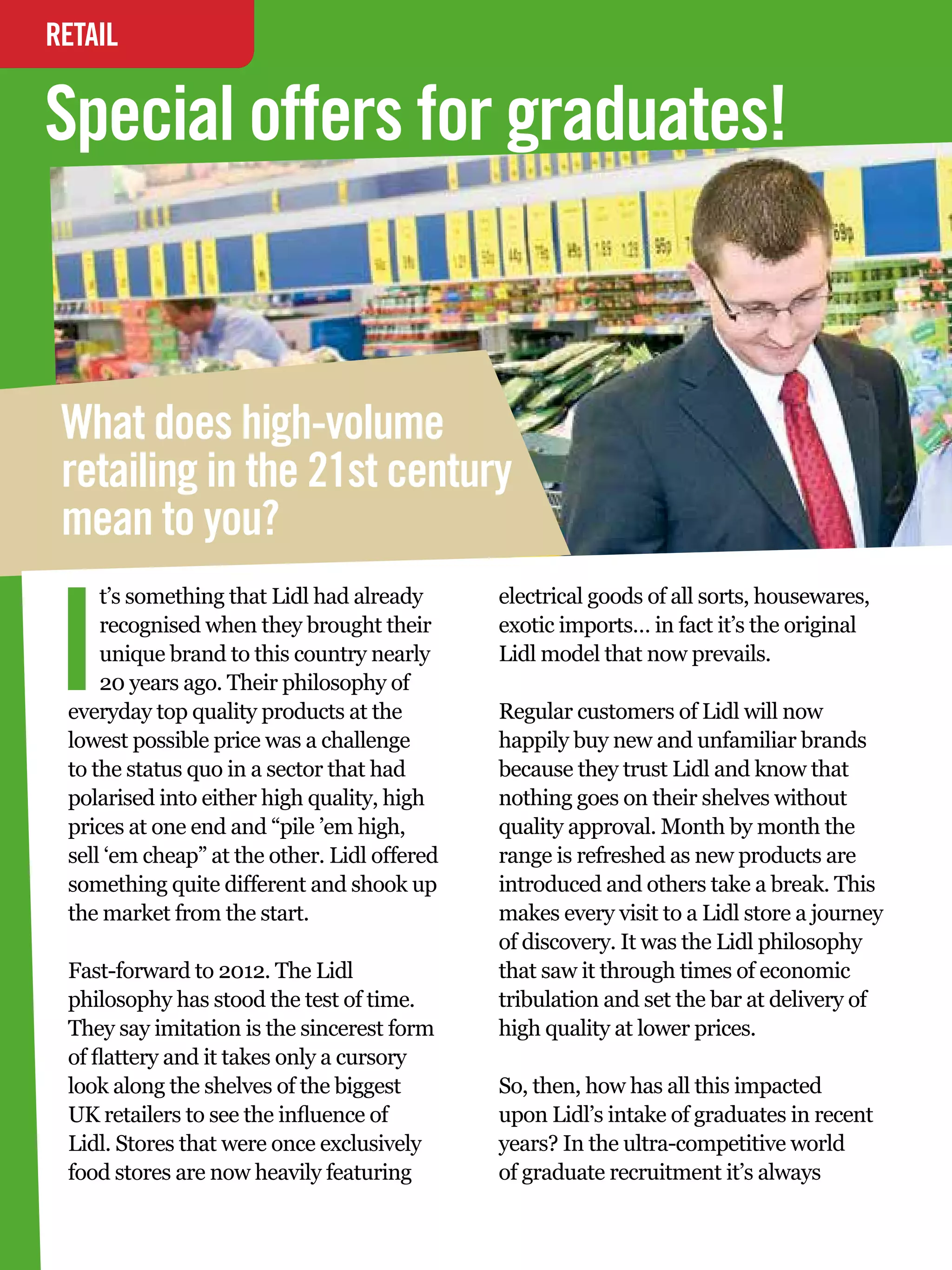 RETAIL
INTERVIEW

Special offers for graduates!


 What does high-volume
 retailing in the 21st century
 mean to you?


I
     t’s something that Lidl had already          electrical goods of all sorts, housewares,
     recognised when they brought their           exotic imports… in fact it’s the original
     unique brand to this country nearly          Lidl model that now prevails.
     20 years ago. Their philosophy of
 everyday top quality products at the             Regular customers of Lidl will now
 lowest possible price was a challenge            happily buy new and unfamiliar brands
 to the status quo in a sector that had           because they trust Lidl and know that
 polarised into either high quality, high         nothing goes on their shelves without
 prices at one end and “pile ’em high,            quality approval. Month by month the
 sell ‘em cheap” at the other. Lidl offered       range is refreshed as new products are
 something quite different and shook up           introduced and others take a break. This
 the market from the start.                       makes every visit to a Lidl store a journey
                                                  of discovery. It was the Lidl philosophy
 Fast-forward to 2012. The Lidl                   that saw it through times of economic
 philosophy has stood the test of time.           tribulation and set the bar at delivery of
 They say imitation is the sincerest form         high quality at lower prices.
 of flattery and it takes only a cursory
 look along the shelves of the biggest            So, then, how has all this impacted
 UK retailers to see the influence of             upon Lidl’s intake of graduates in recent
 Lidl. Stores that were once exclusively          years? In the ultra-competitive world
 food stores are now heavily featuring            of graduate recruitment it’s always
   30 The National Student - Careers Guide 2012
 