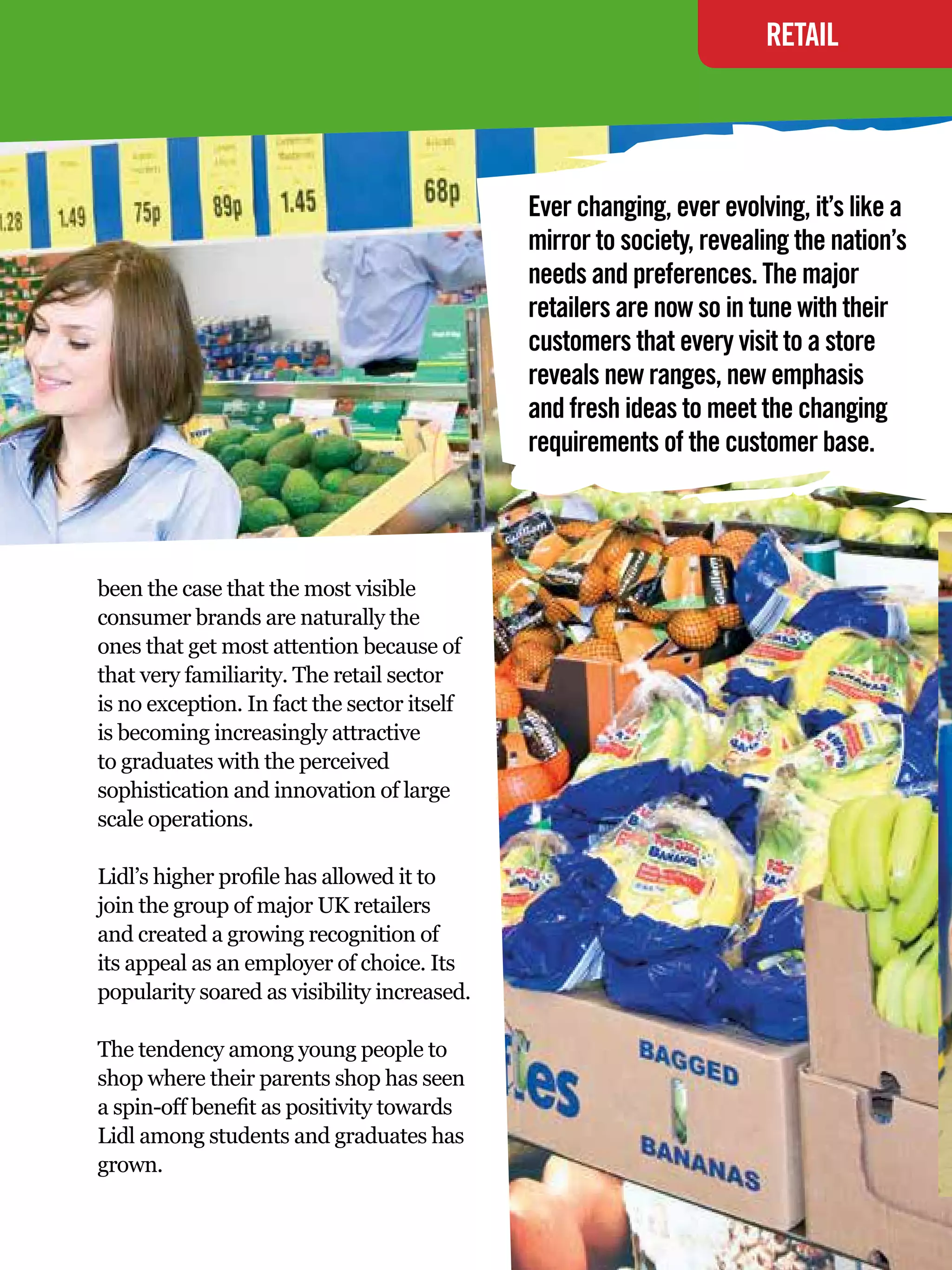 RETAIL




                                             Ever changing, ever evolving, it’s like a
                                             mirror to society, revealing the nation’s
                                             needs and preferences. The major
                                             retailers are now so in tune with their
                                             customers that every visit to a store
                                             reveals new ranges, new emphasis
                                             and fresh ideas to meet the changing
                                             requirements of the customer base.




been the case that the most visible
consumer brands are naturally the
ones that get most attention because of
that very familiarity. The retail sector
is no exception. In fact the sector itself
is becoming increasingly attractive
to graduates with the perceived
sophistication and innovation of large
scale operations.

Lidl’s higher profile has allowed it to
join the group of major UK retailers
and created a growing recognition of
its appeal as an employer of choice. Its
popularity soared as visibility increased.

The tendency among young people to
shop where their parents shop has seen
a spin-off benefit as positivity towards
Lidl among students and graduates has
grown.

                                               The National Student - Careers Guide 2012 31
 