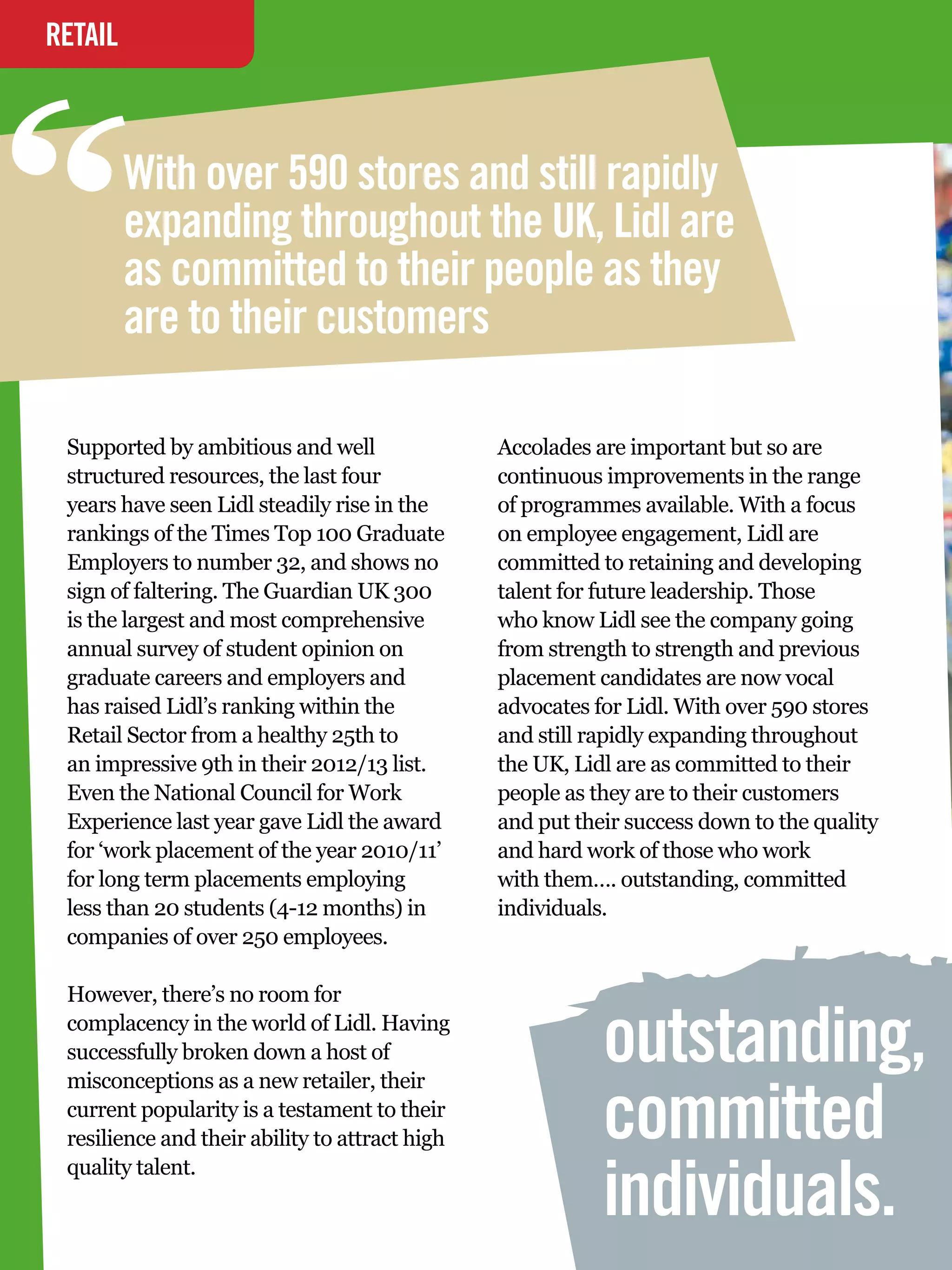 “
RETAIL
INTERVIEW



       With over 590 stores and still rapidly
       expanding throughout the UK, Lidl are
       as committed to their people as they
       are to their customers

 Supported by ambitious and well                  Accolades are important but so are
 structured resources, the last four              continuous improvements in the range
 years have seen Lidl steadily rise in the        of programmes available. With a focus
 rankings of the Times Top 100 Graduate           on employee engagement, Lidl are
 Employers to number 32, and shows no             committed to retaining and developing
 sign of faltering. The Guardian UK 300           talent for future leadership. Those
 is the largest and most comprehensive            who know Lidl see the company going
 annual survey of student opinion on              from strength to strength and previous
 graduate careers and employers and               placement candidates are now vocal
 has raised Lidl’s ranking within the             advocates for Lidl. With over 590 stores
 Retail Sector from a healthy 25th to             and still rapidly expanding throughout
 an impressive 9th in their 2012/13 list.         the UK, Lidl are as committed to their
 Even the National Council for Work               people as they are to their customers
 Experience last year gave Lidl the award         and put their success down to the quality
 for ‘work placement of the year 2010/11’         and hard work of those who work
 for long term placements employing               with them…. outstanding, committed
 less than 20 students (4-12 months) in           individuals.
 companies of over 250 employees.

 However, there’s no room for
 complacency in the world of Lidl. Having
 successfully broken down a host of
 misconceptions as a new retailer, their
                                                             outstanding,
 current popularity is a testament to their
 resilience and their ability to attract high                committed
                                                             individuals.
 quality talent.
   32 The National Student - Careers Guide 2012
 