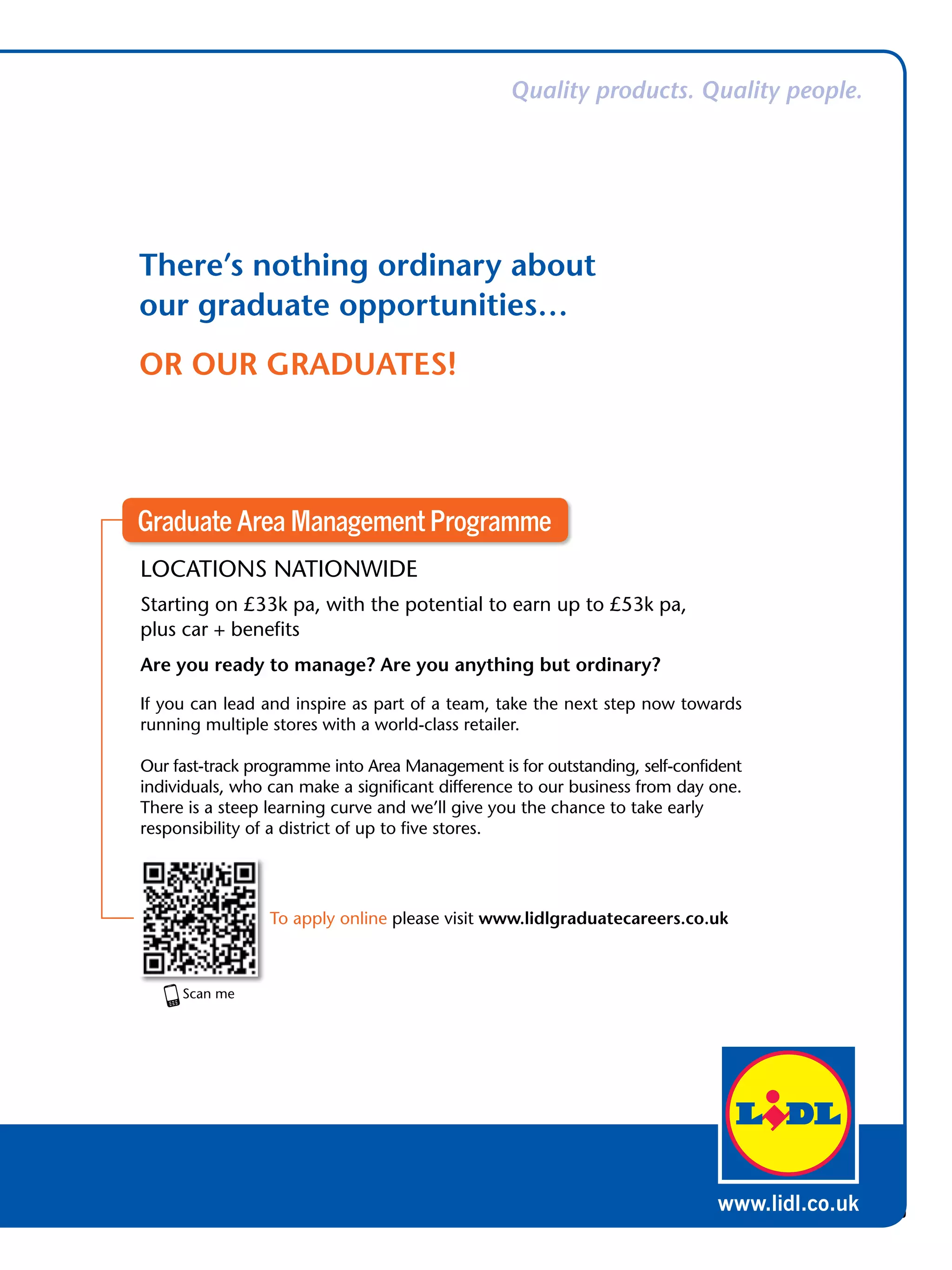 Quality products. Quality people.




There’s nothing ordinary about
our graduate opportunities…
OR OUR GRADUATES!




Graduate Area Management Programme
LOCATIONS NATIONWIDE
Starting on £33k pa, with the potential to earn up to £53k pa,
plus car + benefits
Are you ready to manage? Are you anything but ordinary?

If you can lead and inspire as part of a team, take the next step now towards
running multiple stores with a world-class retailer.

Our fast-track programme into Area Management is for outstanding, self-confident
individuals, who can make a significant difference to our business from day one.
There is a steep learning curve and we’ll give you the chance to take early
responsibility of a district of up to five stores.




                 To apply online please visit www.lidlgraduatecareers.co.uk




                                                                           www.lidl.co.uk
                                                      The National Student - Careers Guide 2012 35
 