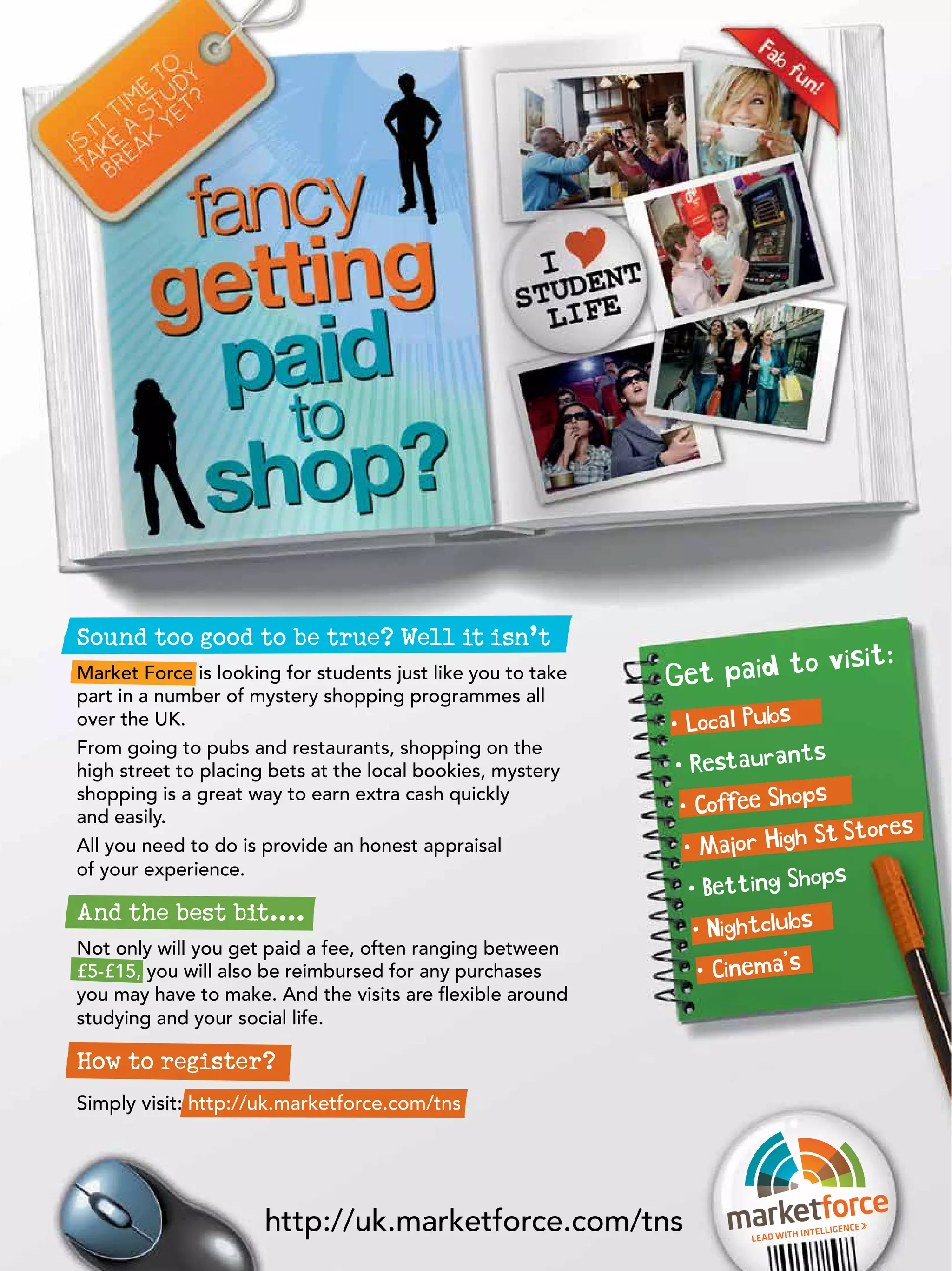 Sound too good to be true? Well it isn’t
                                                                            isit:
Market Force is looking for students just like you to take   G et paid to v
part in a number of mystery shopping programmes all
over the UK.                                                 • Local Pubs
From going to pubs and restaurants, shopping on the                          ts
high street to placing bets at the local bookies, mystery     • Restauran
                                                                              ps
                                                               • Coffee Sho
shopping is a great way to earn extra cash quickly
and easily.
                                                                               St Stores
All you need to do is provide an honest appraisal               • Major High
of your experience.                                                            ops
                                                                 • Betting Sh
And the best bit....
                                                                  • Nightclubs
Not only will you get paid a fee, often ranging between
£5-£15, you will also be reimbursed for any purchases              • Cinema’s
you may have to make. And the visits are flexible around
studying and your social life.

How to register?
Simply visit: http://uk.marketforce.com/tns




                                                                                                   37
                      http://uk.marketforce.com/tns - Careers Guide 2012
                                          The National Student
                                                                     Lead with
                                                                                 inteLLigen
                                                                                              ce
 