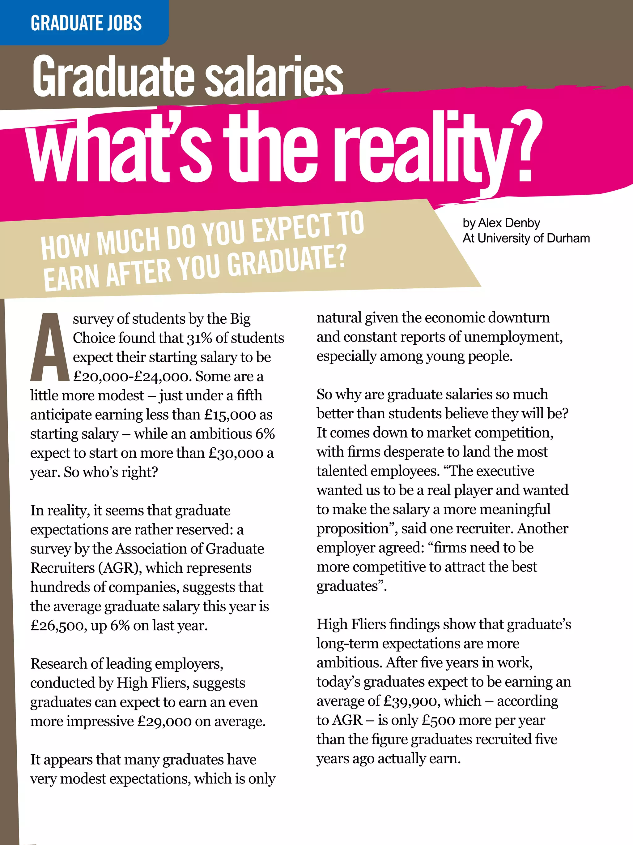 GRADUATE
INTERVIEWJOBS


Graduate salaries
what’s the reality?
           DO YOU EXPECT TO
                                                                           by Alex Denby

 HOW MUCH
                                                                           At University of Durham


 EARN AFTER YOU GRADUATE?


A
        survey of students by the Big              natural given the economic downturn
        Choice found that 31% of students          and constant reports of unemployment,
        expect their starting salary to be         especially among young people.
        £20,000-£24,000. Some are a
little more modest – just under a fifth            So why are graduate salaries so much
anticipate earning less than £15,000 as            better than students believe they will be?
starting salary – while an ambitious 6%            It comes down to market competition,
expect to start on more than £30,000 a             with firms desperate to land the most
year. So who’s right?                              talented employees. “The executive
                                                   wanted us to be a real player and wanted
In reality, it seems that graduate                 to make the salary a more meaningful
expectations are rather reserved: a                proposition”, said one recruiter. Another
survey by the Association of Graduate              employer agreed: “firms need to be
Recruiters (AGR), which represents                 more competitive to attract the best
hundreds of companies, suggests that               graduates”.
the average graduate salary this year is
£26,500, up 6% on last year.                       High Fliers findings show that graduate’s
                                                   long-term expectations are more
Research of leading employers,                     ambitious. After five years in work,
conducted by High Fliers, suggests                 today’s graduates expect to be earning an
graduates can expect to earn an even               average of £39,900, which – according
more impressive £29,000 on average.                to AGR – is only £500 more per year
                                                   than the figure graduates recruited five
It appears that many graduates have                years ago actually earn.
very modest expectations, which is only
    38 The National Student - Careers Guide 2012
 
