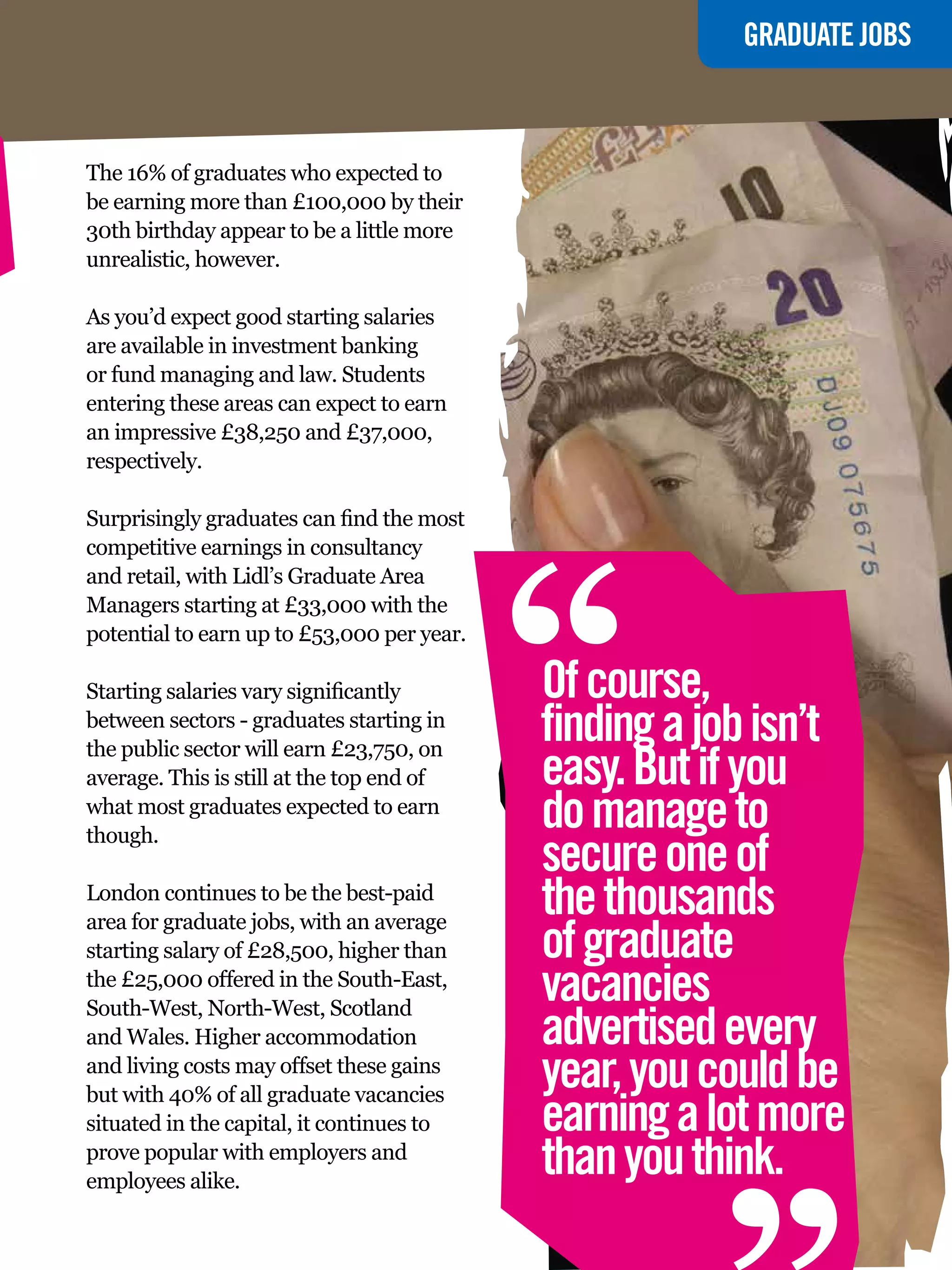 GRADUATE JOBS



The 16% of graduates who expected to
be earning more than £100,000 by their
30th birthday appear to be a little more
unrealistic, however.

As you’d expect good starting salaries
are available in investment banking
or fund managing and law. Students
entering these areas can expect to earn
an impressive £38,250 and £37,000,
respectively.




                                            “
Surprisingly graduates can find the most
competitive earnings in consultancy
and retail, with Lidl’s Graduate Area
Managers starting at £33,000 with the
potential to earn up to £53,000 per year.

Starting salaries vary significantly        Of course,
between sectors - graduates starting in
the public sector will earn £23,750, on
                                            finding a job isn’t
average. This is still at the top end of    easy. But if you
what most graduates expected to earn
though.
                                            do manage to
                                            secure one of
London continues to be the best-paid
area for graduate jobs, with an average
                                            the thousands
starting salary of £28,500, higher than     of graduate
the £25,000 offered in the South-East,
South-West, North-West, Scotland
                                            vacancies
                                            advertised every
and Wales. Higher accommodation
and living costs may offset these gains
but with 40% of all graduate vacancies
situated in the capital, it continues to
prove popular with employers and
employees alike.
                                            year, you could be
                                            earning a lot more
                                            than you think.
                                                                 “
                                            The National Student - Careers Guide 2012 39
 