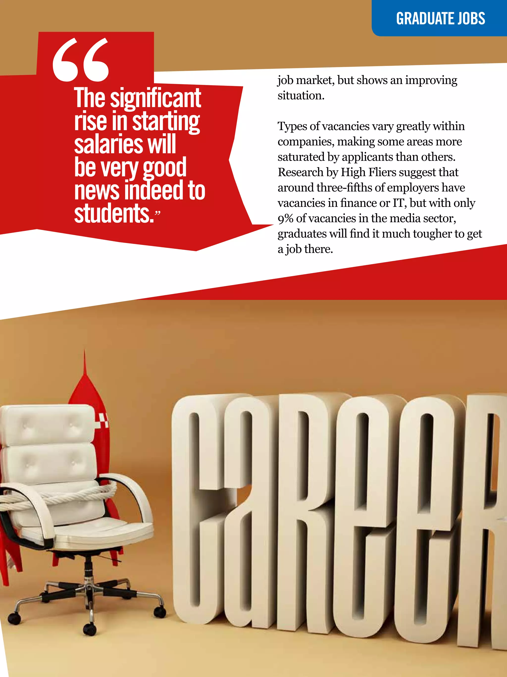 “
                                             GRADUATE JOBS


                   job market, but shows an improving
The significant    situation.

rise in starting   Types of vacancies vary greatly within
salaries will      companies, making some areas more
                   saturated by applicants than others.
be very good       Research by High Fliers suggest that
news indeed to     around three-fifths of employers have
                   vacancies in finance or IT, but with only
students.”         9% of vacancies in the media sector,
                   graduates will find it much tougher to get
                   a job there.




                       The National Student - Careers Guide 2012 5
 