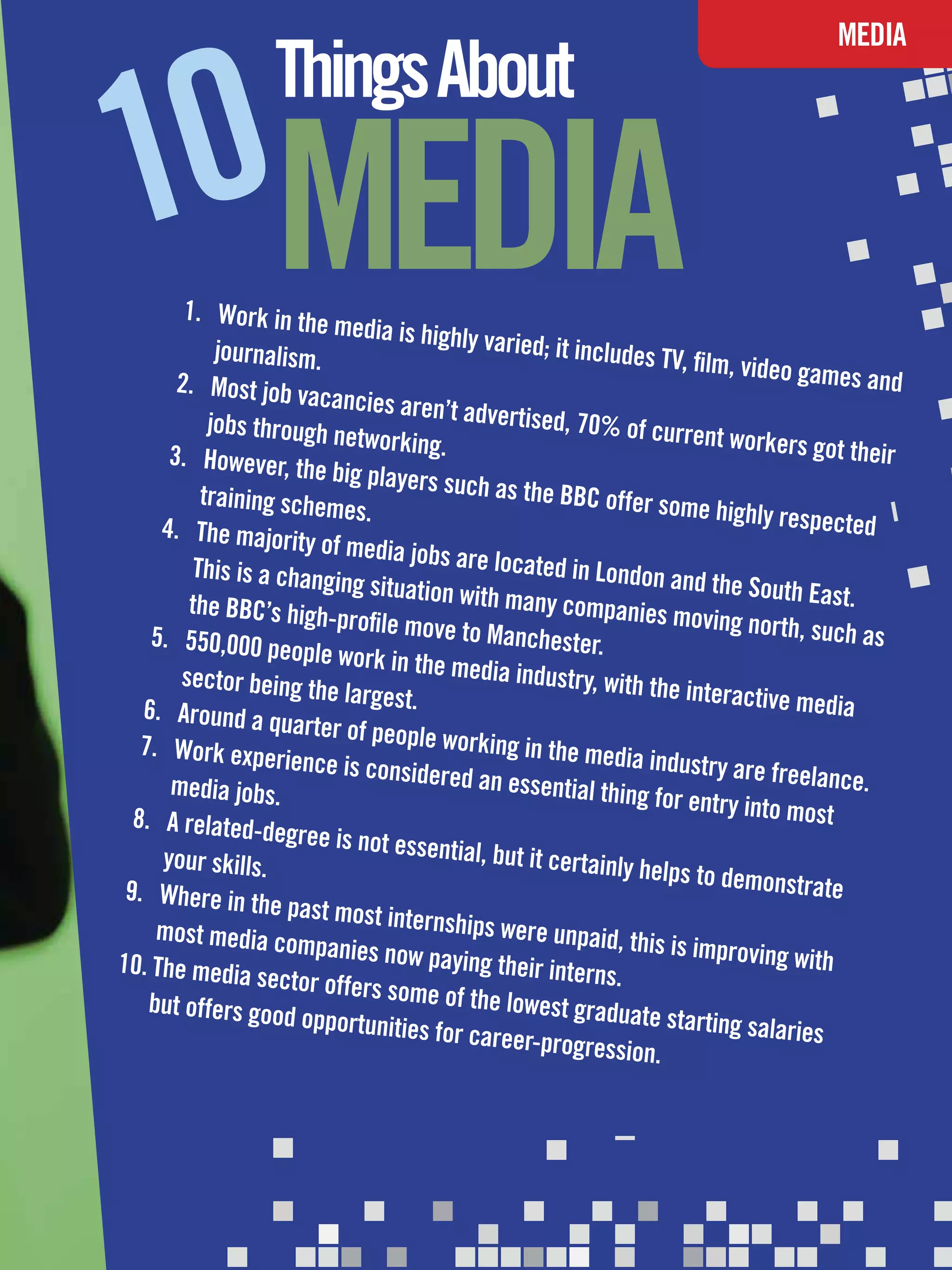 0MEDIA
                                                                                       MEDIA
                   Things About
1        1.	 Work in the
                           media is highly
             journalism.                      varied; it inclu
                                                               des TV, film, vid
        2.	 Most job va                                                          eo games and
                         cancies aren’t
            jobs through n                 advertised, 70
                            etworking.                      % of current w
                                                                              orkers got the
       3.	 However, th                                                                       ir
                        e big players s
           training schem                uch as the BBC
                            es.                              offer some hig
                                                                              hly respected
      4.	 The majorit
                       y of media jobs
          This is a chang                 are located in
                           ing situation w                  London and the
                                            ith many comp                      South East.
         the BBC’s high                                       anies moving n
                          -profile move to                                      orth, such as
    5.	 550,000 pe                            Manchester.
                      ople work in th
        sector being th                e media industr
                          e largest.                      y, with the inte
                                                                           ractive media
   6.	 Around a q
                     uarter of peop
   7.	 Work expe                     le working in th
                    rience is consid                    e media industr
                                       ered an essenti                    y are freelance
       media jobs.                                       al thing for entr                 .
  8.	 A related-d                                                           y into most
                    egree is not es
      your skills.                  sential, but it c
                                                       ertainly helps
                                                                        to demonstrate
 9.	 Where in th
                   e past most inte
     most media co                    rnships were u
                       mpanies now p                    npaid, this is im
10.	The media                           aying their inte                  proving with
                  sector offers s                         rns.
    but offers good               ome of the low
                       opportunities fo             est graduate s
                                                                     tarting salarie
                                         r career-progr                               s
                                                           ession.




                                                    The National Student - Careers Guide 2012 41
 