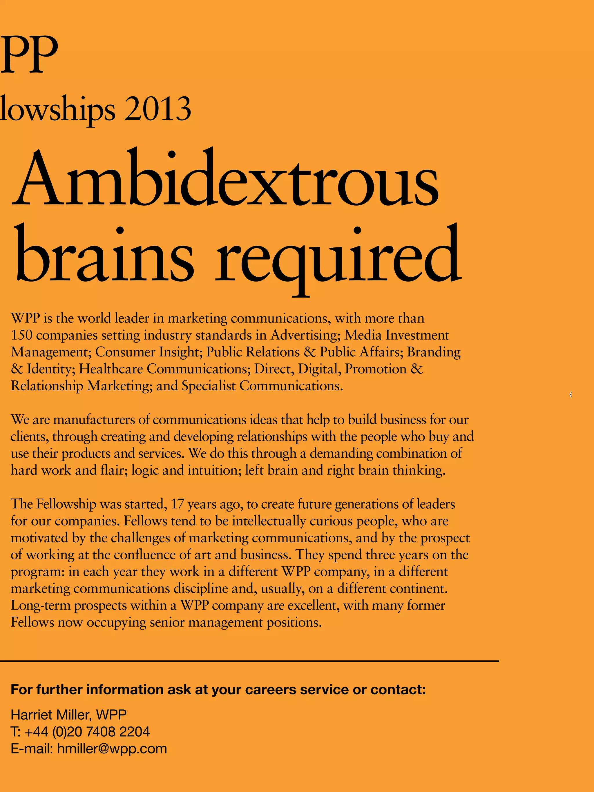 lowships 2013

Ambidextrous
brains required
WPP is the world leader in marketing communications, with more than
150 companies setting industry standards in Advertising; Media Investment
Management; Consumer Insight; Public Relations & Public Affairs; Branding
& Identity; Healthcare Communications; Direct, Digital, Promotion &
Relationship Marketing; and Specialist Communications.

We are manufacturers of communications ideas that help to build business for our
clients, through creating and developing relationships with the people who buy and
use their products and services. We do this through a demanding combination of
hard work and flair; logic and intuition; left brain and right brain thinking.

The Fellowship was started, 17 years ago, to create future generations of leaders
for our companies. Fellows tend to be intellectually curious people, who are
motivated by the challenges of marketing communications, and by the prospect
of working at the confluence of art and business. They spend three years on the
program: in each year they work in a different WPP company, in a different
marketing communications discipline and, usually, on a different continent.
Long-term prospects within a WPP company are excellent, with many former
Fellows now occupying senior management positions.



For further information ask at your careers service or contact:
Harriet Miller, WPP
T: +44 (0)20 7408 2204
E-mail: hmiller@wpp.com                                   The National Student - Careers Guide 2012 43
 