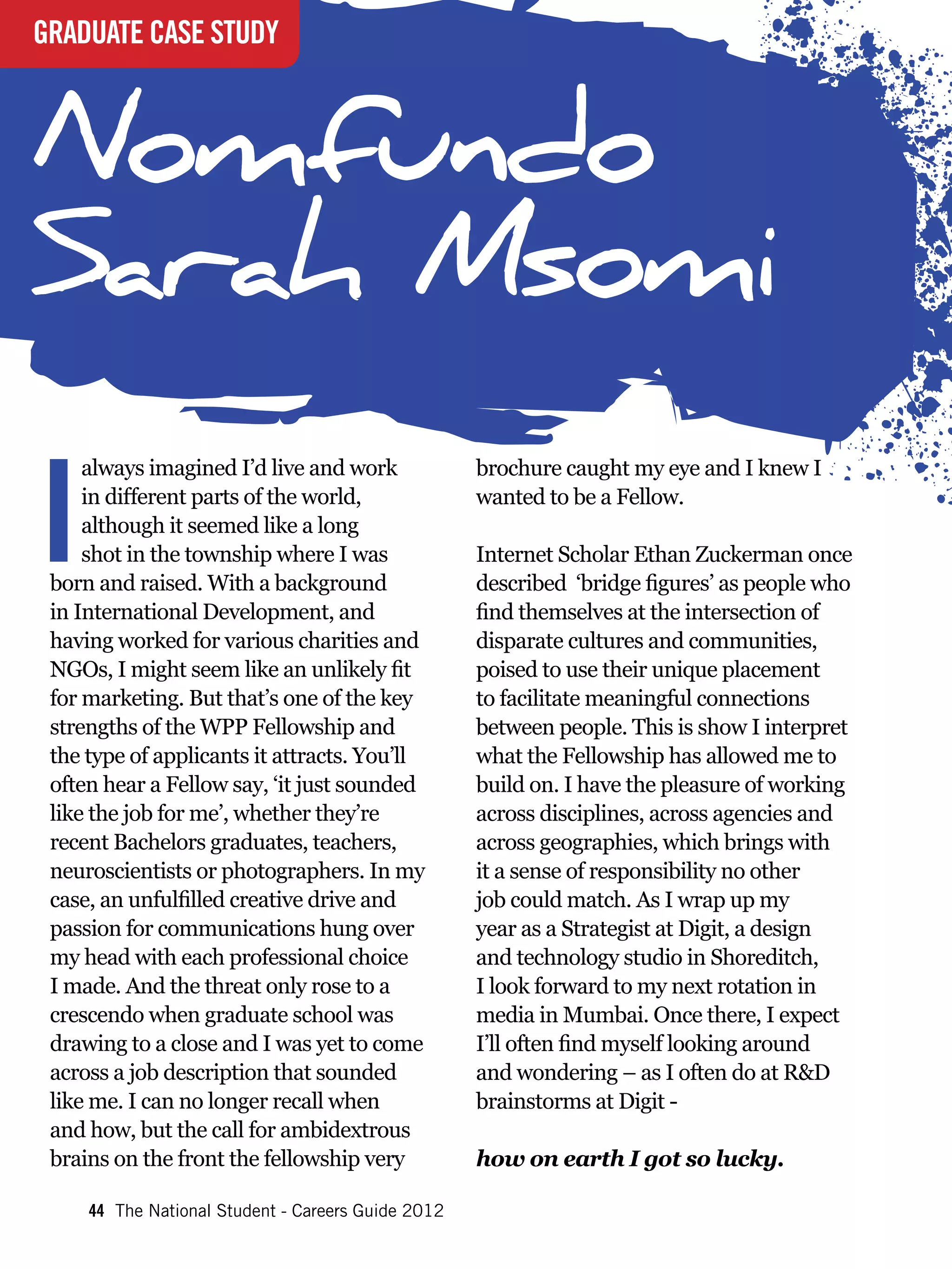 GRADUATE CASE STUDY



Nomfundo
Sarah Msomi

I
     always imagined I’d live and work              brochure caught my eye and I knew I
     in different parts of the world,               wanted to be a Fellow.
     although it seemed like a long
     shot in the township where I was               Internet Scholar Ethan Zuckerman once
 born and raised. With a background                 described ‘bridge figures’ as people who
 in International Development, and                  find themselves at the intersection of
 having worked for various charities and            disparate cultures and communities,
 NGOs, I might seem like an unlikely fit            poised to use their unique placement
 for marketing. But that’s one of the key           to facilitate meaningful connections
 strengths of the WPP Fellowship and                between people. This is show I interpret
 the type of applicants it attracts. You’ll         what the Fellowship has allowed me to
 often hear a Fellow say, ‘it just sounded          build on. I have the pleasure of working
 like the job for me’, whether they’re              across disciplines, across agencies and
 recent Bachelors graduates, teachers,              across geographies, which brings with
 neuroscientists or photographers. In my            it a sense of responsibility no other
 case, an unfulfilled creative drive and            job could match. As I wrap up my
 passion for communications hung over               year as a Strategist at Digit, a design
 my head with each professional choice              and technology studio in Shoreditch,
 I made. And the threat only rose to a              I look forward to my next rotation in
 crescendo when graduate school was                 media in Mumbai. Once there, I expect
 drawing to a close and I was yet to come           I’ll often find myself looking around
 across a job description that sounded              and wondering – as I often do at R&D
 like me. I can no longer recall when               brainstorms at Digit -
 and how, but the call for ambidextrous
 brains on the front the fellowship very            how on earth I got so lucky.

     44 The National Student - Careers Guide 2012
 