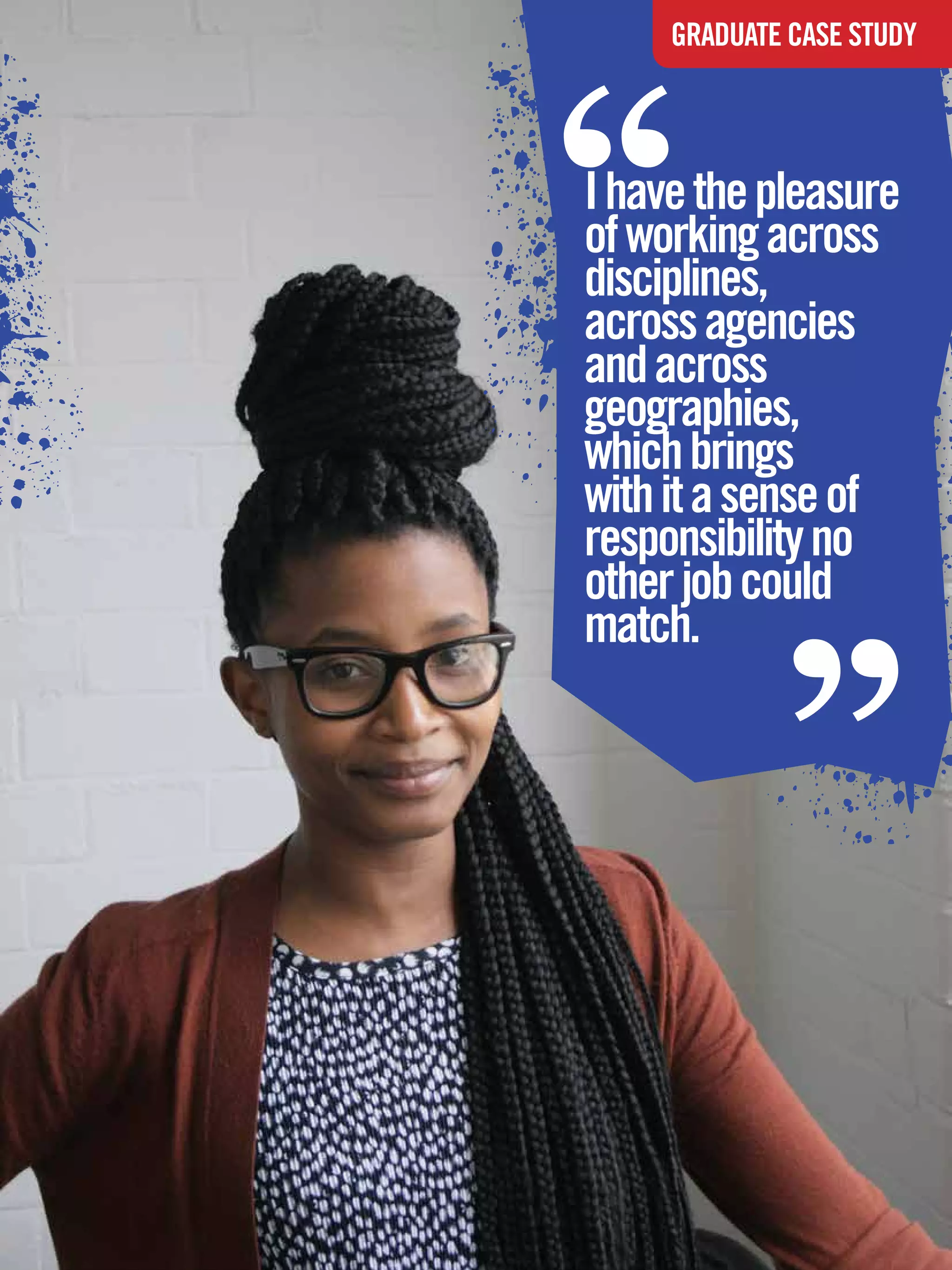 “
              GRADUATE CASE STUDY




    I have the pleasure
    of working across
    disciplines,
    across agencies
    and across
    geographies,
    which brings
    with it a sense of
    responsibility no
    other job could
    match.
                            “

The National Student - Careers Guide 2012 45
 