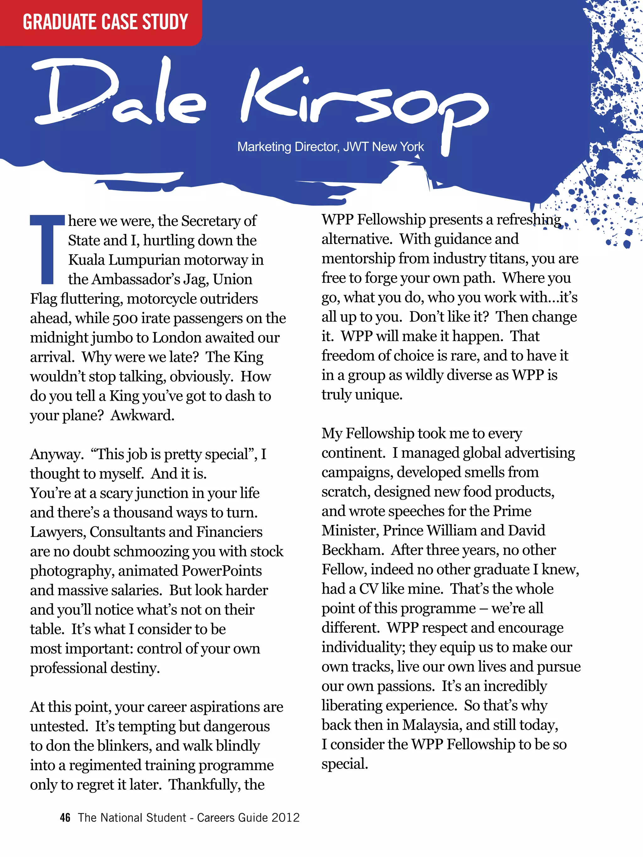 GRADUATE CASE STUDY



Dale Kirsop                         Marketing Director, JWT New York




T
       here we were, the Secretary of              WPP Fellowship presents a refreshing
       State and I, hurtling down the              alternative. With guidance and
       Kuala Lumpurian motorway in                 mentorship from industry titans, you are
       the Ambassador’s Jag, Union                 free to forge your own path. Where you
Flag fluttering, motorcycle outriders              go, what you do, who you work with…it’s
ahead, while 500 irate passengers on the           all up to you. Don’t like it? Then change
midnight jumbo to London awaited our               it. WPP will make it happen. That
arrival. Why were we late? The King                freedom of choice is rare, and to have it
wouldn’t stop talking, obviously. How              in a group as wildly diverse as WPP is
do you tell a King you’ve got to dash to           truly unique.
your plane? Awkward.
                                                   My Fellowship took me to every
Anyway. “This job is pretty special”, I            continent. I managed global advertising
thought to myself. And it is.                      campaigns, developed smells from
You’re at a scary junction in your life            scratch, designed new food products,
and there’s a thousand ways to turn.               and wrote speeches for the Prime
Lawyers, Consultants and Financiers                Minister, Prince William and David
are no doubt schmoozing you with stock             Beckham. After three years, no other
photography, animated PowerPoints                  Fellow, indeed no other graduate I knew,
and massive salaries. But look harder              had a CV like mine. That’s the whole
and you’ll notice what’s not on their              point of this programme – we’re all
table. It’s what I consider to be                  different. WPP respect and encourage
most important: control of your own                individuality; they equip us to make our
professional destiny.                              own tracks, live our own lives and pursue
                                                   our own passions. It’s an incredibly
At this point, your career aspirations are         liberating experience. So that’s why
untested. It’s tempting but dangerous              back then in Malaysia, and still today,
to don the blinkers, and walk blindly              I consider the WPP Fellowship to be so
into a regimented training programme               special.
only to regret it later. Thankfully, the

    46 The National Student - Careers Guide 2012
 