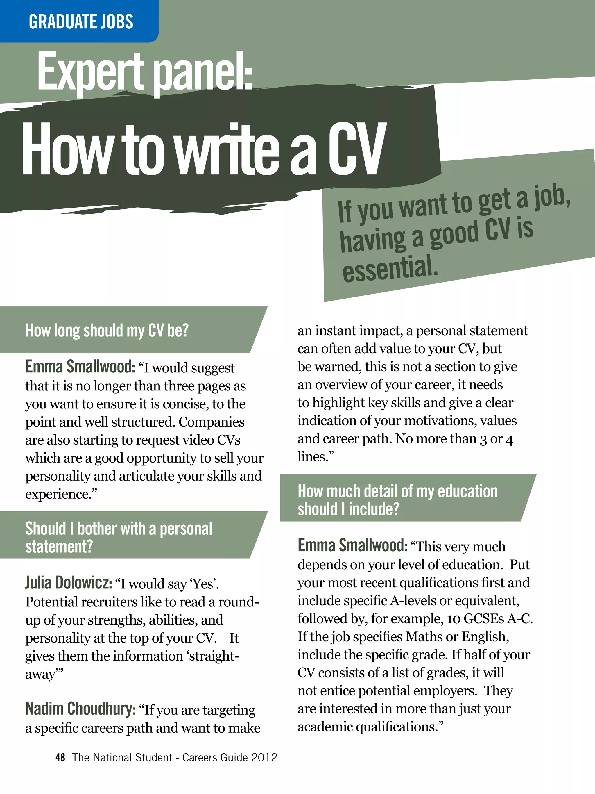 GRADUATE
INTERVIEWJOBS


 Expert panel:
How to write a CV
                                                           If you want to get a job,
                                                           h aving a good CV is
                                                            essential.
How long should my CV be?                           an instant impact, a personal statement
                                                    can often add value to your CV, but
Emma Smallwood: “I would suggest                    be warned, this is not a section to give
that it is no longer than three pages as            an overview of your career, it needs
you want to ensure it is concise, to the            to highlight key skills and give a clear
point and well structured. Companies                indication of your motivations, values
are also starting to request video CVs              and career path. No more than 3 or 4
which are a good opportunity to sell your           lines.”
personality and articulate your skills and
experience.”                                        How much detail of my education
                                                    should I include?
Should I bother with a personal
statement?                                          Emma Smallwood: “This very much
                                                    depends on your level of education. Put
Julia Dolowicz: “I would say ‘Yes’.                 your most recent qualifications first and
Potential recruiters like to read a round-          include specific A-levels or equivalent,
up of your strengths, abilities, and                followed by, for example, 10 GCSEs A-C.
personality at the top of your CV. It               If the job specifies Maths or English,
gives them the information ‘straight-               include the specific grade. If half of your
away’”                                              CV consists of a list of grades, it will
                                                    not entice potential employers. They
Nadim Choudhury: “If you are targeting              are interested in more than just your
a specific careers path and want to make            academic qualifications.”

     48 The National Student - Careers Guide 2012
 