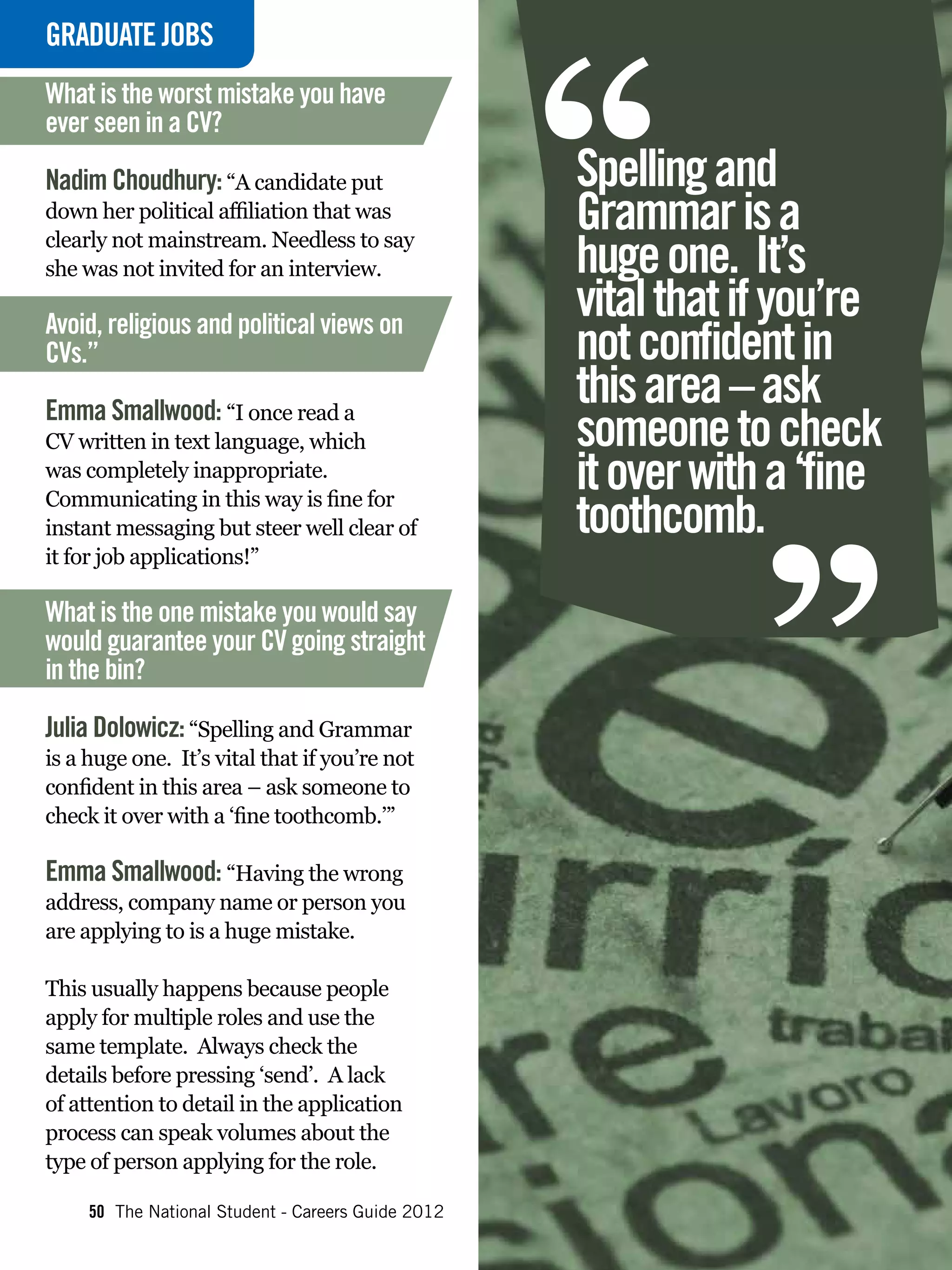 “
GRADUATE
INTERVIEWJOBS
What is the worst mistake you have
ever seen in a CV?

Nadim Choudhury: “A candidate put                   Spelling and
down her political affiliation that was             Grammar is a
clearly not mainstream. Needless to say
she was not invited for an interview.               huge one. It’s
Avoid, religious and political views on
                                                    vital that if you’re
CVs.”                                               not confident in
                                                    this area – ask
Emma Smallwood: “I once read a
CV written in text language, which
was completely inappropriate.
Communicating in this way is fine for
instant messaging but steer well clear of
it for job applications!”
                                                    toothcomb.
                                                                “
                                                    someone to check
                                                    it over with a ‘fine

What is the one mistake you would say
would guarantee your CV going straight
in the bin?

Julia Dolowicz: “Spelling and Grammar
is a huge one. It’s vital that if you’re not
confident in this area – ask someone to
check it over with a ‘fine toothcomb.’”

Emma Smallwood: “Having the wrong
address, company name or person you
are applying to is a huge mistake.

This usually happens because people
apply for multiple roles and use the
same template. Always check the
details before pressing ‘send’. A lack
of attention to detail in the application
process can speak volumes about the
type of person applying for the role.

     50 The National Student - Careers Guide 2012
 
