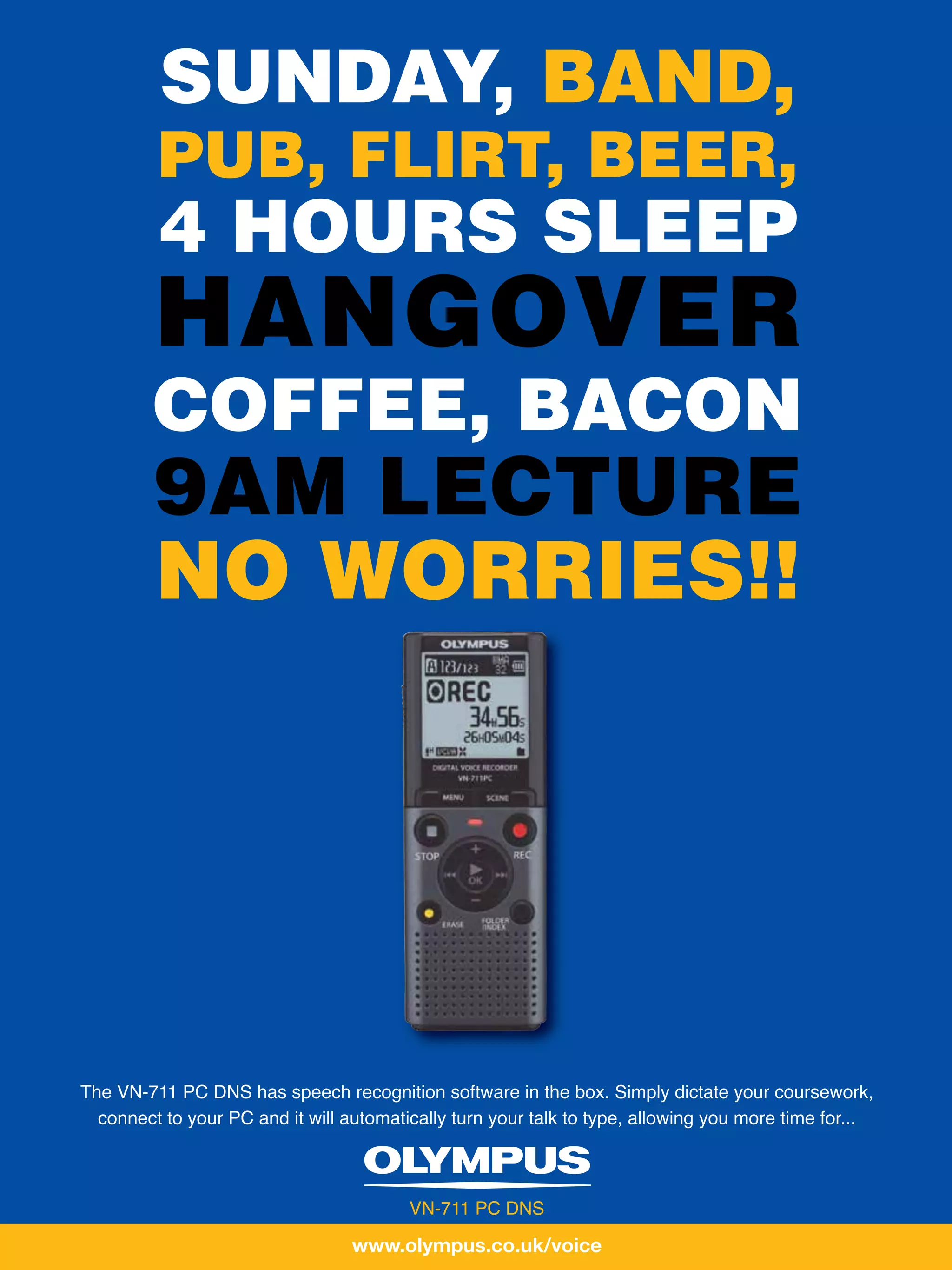 GRADUATE
INTERVIEWJOBS
            SUNDAY, BAND,
           PUB, FLIRT, BEER,
           4 HOURS SLEEP
           HANGOVER
           COFFEE, BACON
           9AM LECTURE
           NO WORRIES!!




  The VN-711 PC DNS has speech recognition software in the box. Simply dictate your coursework,
    connect to your PC and it will automatically turn your talk to type, allowing you more time for...



                                           VN-711 PC DNS

                                    www.olympus.co.uk/voice
 
