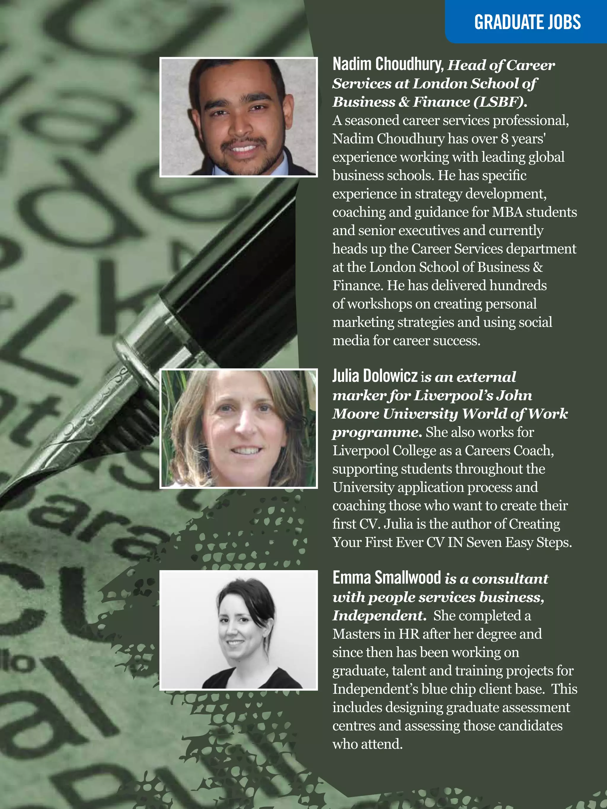 GRADUATE JOBS

Nadim Choudhury, Head of Career
Services at London School of
Business & Finance (LSBF).
A seasoned career services professional,
Nadim Choudhury has over 8 years'
experience working with leading global
business schools. He has specific
experience in strategy development,
coaching and guidance for MBA students
and senior executives and currently
heads up the Career Services department
at the London School of Business &
Finance. He has delivered hundreds
of workshops on creating personal
marketing strategies and using social
media for career success.

Julia Dolowicz is an external
marker for Liverpool’s John
Moore University World of Work
programme. She also works for
Liverpool College as a Careers Coach,
supporting students throughout the
University application process and
coaching those who want to create their
first CV. Julia is the author of Creating
Your First Ever CV IN Seven Easy Steps.

Emma Smallwood is a consultant
with people services business,
Independent. She completed a
Masters in HR after her degree and
since then has been working on
graduate, talent and training projects for
Independent’s blue chip client base. This
includes designing graduate assessment
centres and assessing those candidates
who attend.
   The National Student - Careers Guide 2012 51
 