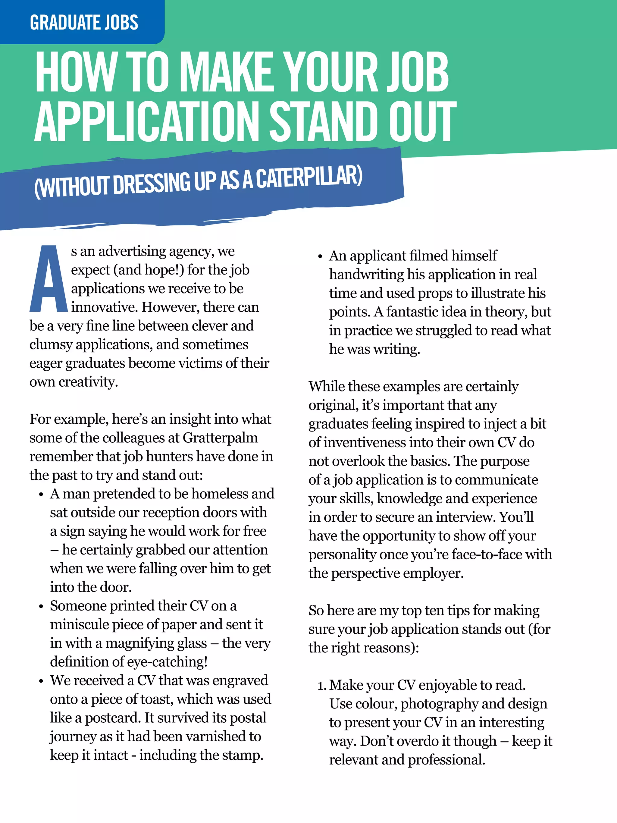 GRADUATE
  INTERVIEWJOBS

  HOW TO MAKE YOUR JOB
  APPLICATION STAND OUT
                                      R)
  (WITHOUT DRESSING UP AS A CATERPILLA



 A
         s an advertising agency, we                   •	 An applicant filmed himself
         expect (and hope!) for the job                   handwriting his application in real
         applications we receive to be                    time and used props to illustrate his
         innovative. However, there can                   points. A fantastic idea in theory, but

TO DO IN A
  be a very fine line between clever and                  in practice we struggled to read what
  clumsy applications, and sometimes                      he was writing.
  eager graduates become victims of their
  own creativity.

VIEW
                                                      While these examples are certainly
                                                      original, it’s important that any
  For example, here’s an insight into what            graduates feeling inspired to inject a bit
  some of the colleagues at Gratterpalm               of inventiveness into their own CV do
  remember that job hunters have done in              not overlook the basics. The purpose
  the past to try and stand out:                      of a job application is to communicate
    •	 A man pretended to be homeless and             your skills, knowledge and experience
       sat outside our reception doors with           in order to secure an interview. You’ll
       a sign saying he would work for free           have the opportunity to show off your
       – he certainly grabbed our attention           personality once you’re face-to-face with
       when we were falling over him to get           the perspective employer.
       into the door.
    •	 Someone printed their CV on a                  So here are my top ten tips for making
       miniscule piece of paper and sent it           sure your job application stands out (for
       in with a magnifying glass – the very          the right reasons):
       definition of eye-catching!
    •	 We received a CV that was engraved              1.	Make your CV enjoyable to read.
       onto a piece of toast, which was used              Use colour, photography and design
       like a postcard. It survived its postal            to present your CV in an interesting
       journey as it had been varnished to                way. Don’t overdo it though – keep it
       keep it intact - including the stamp.              relevant and professional.
       52 The National Student - Careers Guide 2012
 