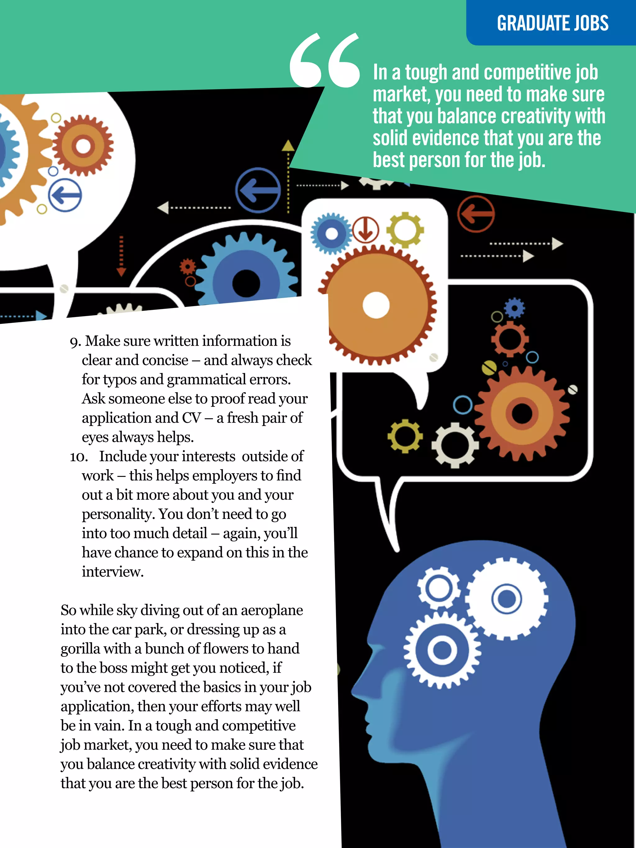 “
                                                                    GRADUATE JOBS

                                             In a tough and competitive job
                                             market, you need to make sure
                                             that you balance creativity with
                                             solid evidence that you are the
                                             best person for the job.




 9.	Make sure written information is
   clear and concise – and always check
   for typos and grammatical errors.
   Ask someone else to proof read your
   application and CV – a fresh pair of
   eyes always helps.
 10.	 Include your interests outside of
   work – this helps employers to find
   out a bit more about you and your
   personality. You don’t need to go
   into too much detail – again, you’ll
   have chance to expand on this in the
   interview.

So while sky diving out of an aeroplane
into the car park, or dressing up as a
gorilla with a bunch of flowers to hand
to the boss might get you noticed, if
you’ve not covered the basics in your job
application, then your efforts may well
be in vain. In a tough and competitive
job market, you need to make sure that
you balance creativity with solid evidence
that you are the best person for the job.
                                             The National Student - Careers Guide 2012 55
 