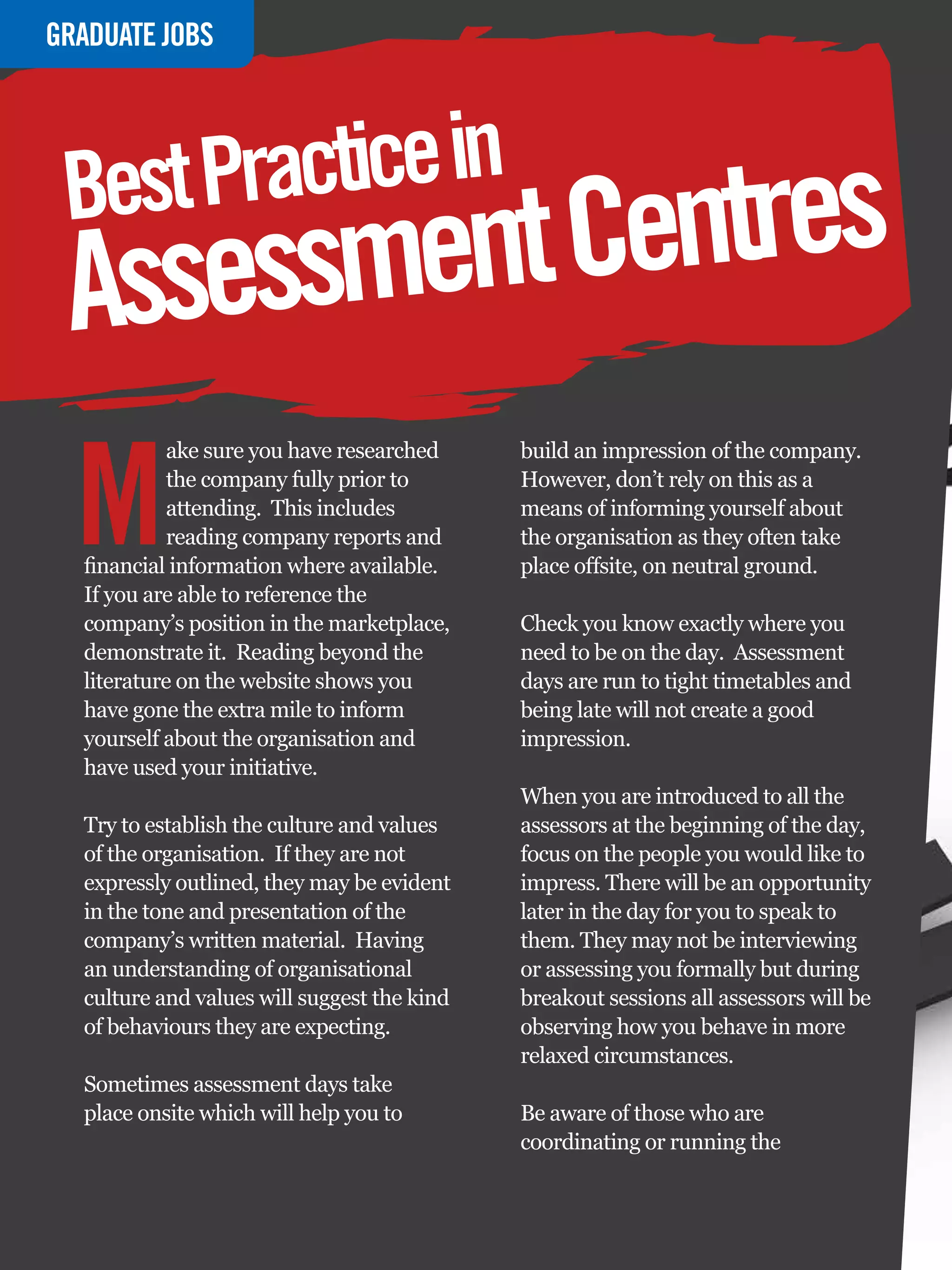 GRADUATE
INTERVIEWJOBS




 Best Practice in
 Assessment Centres
  M
           ake sure you have researched           build an impression of the company.
           the company fully prior to             However, don’t rely on this as a
           attending. This includes               means of informing yourself about
           reading company reports and            the organisation as they often take
  financial information where available.          place offsite, on neutral ground.
  If you are able to reference the
  company’s position in the marketplace,          Check you know exactly where you
  demonstrate it. Reading beyond the              need to be on the day. Assessment
  literature on the website shows you             days are run to tight timetables and
  have gone the extra mile to inform              being late will not create a good
  yourself about the organisation and             impression.
  have used your initiative.
                                                  When you are introduced to all the
  Try to establish the culture and values         assessors at the beginning of the day,
  of the organisation. If they are not            focus on the people you would like to
  expressly outlined, they may be evident         impress. There will be an opportunity
  in the tone and presentation of the             later in the day for you to speak to
  company’s written material. Having              them. They may not be interviewing
  an understanding of organisational              or assessing you formally but during
  culture and values will suggest the kind        breakout sessions all assessors will be
  of behaviours they are expecting.               observing how you behave in more
                                                  relaxed circumstances.
  Sometimes assessment days take
  place onsite which will help you to             Be aware of those who are
                                                  coordinating or running the


   56 The National Student - Careers Guide 2012
 