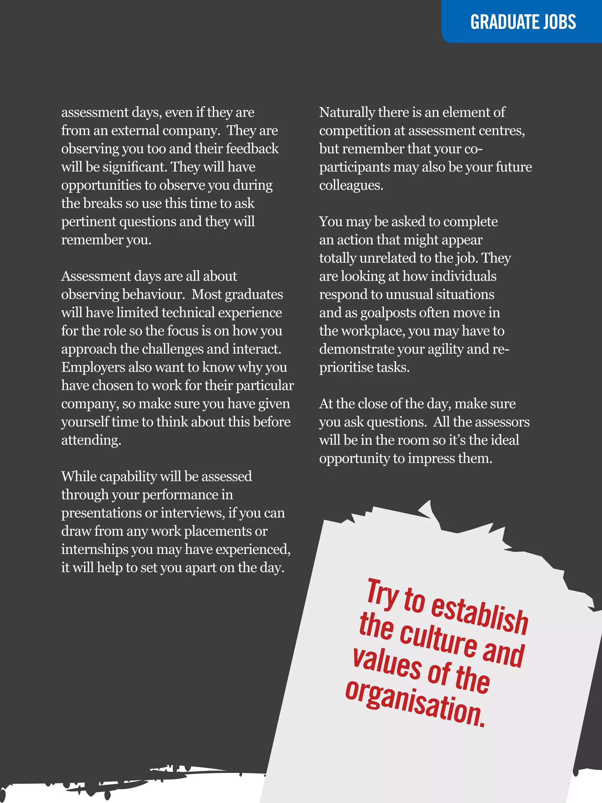 GRADUATE JOBS



assessment days, even if they are           Naturally there is an element of
from an external company. They are          competition at assessment centres,
observing you too and their feedback        but remember that your co-
will be significant. They will have         participants may also be your future
opportunities to observe you during         colleagues.
the breaks so use this time to ask
pertinent questions and they will           You may be asked to complete
remember you.                               an action that might appear
                                            totally unrelated to the job. They
Assessment days are all about               are looking at how individuals
observing behaviour. Most graduates         respond to unusual situations
will have limited technical experience      and as goalposts often move in
for the role so the focus is on how you     the workplace, you may have to
approach the challenges and interact.       demonstrate your agility and re-
Employers also want to know why you         prioritise tasks.
have chosen to work for their particular
company, so make sure you have given        At the close of the day, make sure
yourself time to think about this before    you ask questions. All the assessors
attending.                                  will be in the room so it’s the ideal
                                            opportunity to impress them.
While capability will be assessed
through your performance in
presentations or interviews, if you can
draw from any work placements or
internships you may have experienced,
it will help to set you apart on the day.

                                                   Try to e
                                                  the cult stablish
                                                 values o  ure and
                                                organis f the
                                                         ation.
                                                 The National Student - Careers Guide 2012 59
 