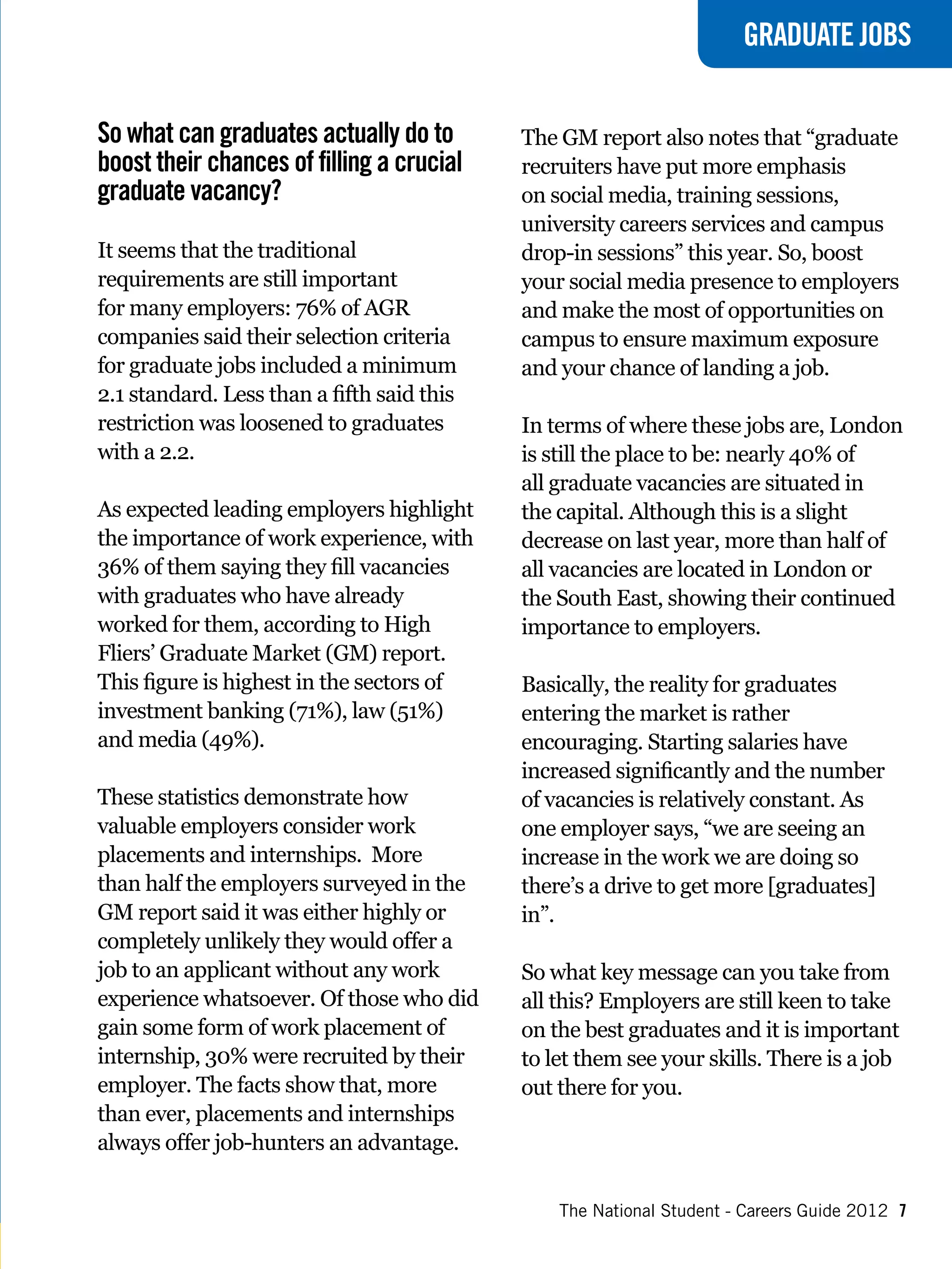 GRADUATE JOBS


So what can graduates actually do to        The GM report also notes that “graduate
boost their chances of filling a crucial    recruiters have put more emphasis
graduate vacancy?                           on social media, training sessions,
                                            university careers services and campus
It seems that the traditional               drop-in sessions” this year. So, boost
requirements are still important            your social media presence to employers
for many employers: 76% of AGR              and make the most of opportunities on
companies said their selection criteria     campus to ensure maximum exposure
for graduate jobs included a minimum        and your chance of landing a job.
2.1 standard. Less than a fifth said this
restriction was loosened to graduates       In terms of where these jobs are, London
with a 2.2.                                 is still the place to be: nearly 40% of
                                            all graduate vacancies are situated in
As expected leading employers highlight     the capital. Although this is a slight
the importance of work experience, with     decrease on last year, more than half of
36% of them saying they fill vacancies      all vacancies are located in London or
with graduates who have already             the South East, showing their continued
worked for them, according to High          importance to employers.
Fliers’ Graduate Market (GM) report.
This figure is highest in the sectors of    Basically, the reality for graduates
investment banking (71%), law (51%)         entering the market is rather
and media (49%).                            encouraging. Starting salaries have
                                            increased significantly and the number
These statistics demonstrate how            of vacancies is relatively constant. As
valuable employers consider work            one employer says, “we are seeing an
placements and internships. More            increase in the work we are doing so
than half the employers surveyed in the     there’s a drive to get more [graduates]
GM report said it was either highly or      in”.
completely unlikely they would offer a
job to an applicant without any work        So what key message can you take from
experience whatsoever. Of those who did     all this? Employers are still keen to take
gain some form of work placement of         on the best graduates and it is important
internship, 30% were recruited by their     to let them see your skills. There is a job
employer. The facts show that, more         out there for you.
than ever, placements and internships
always offer job-hunters an advantage.

                                                The National Student - Careers Guide 2012 7
 