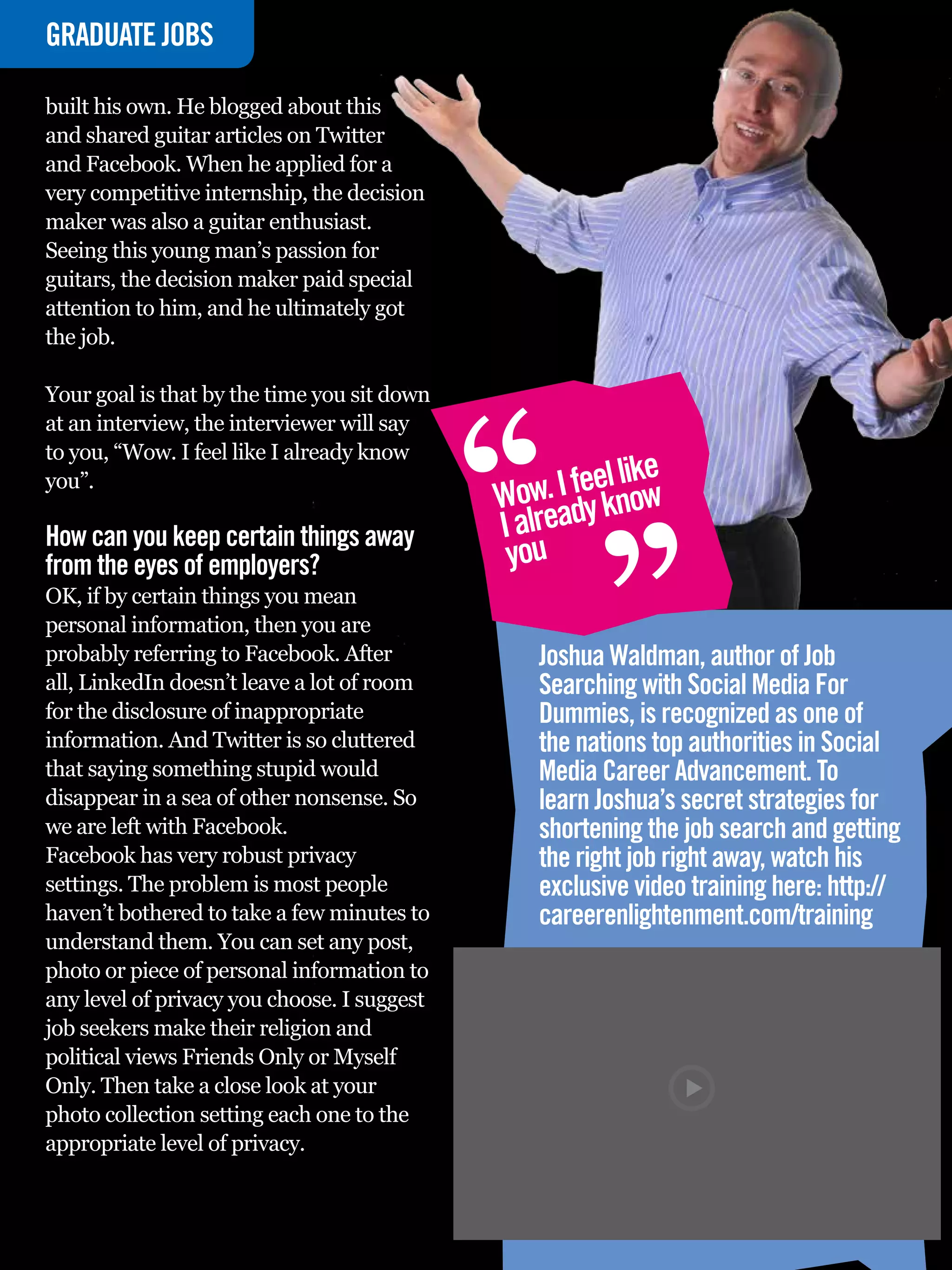 GRADUATE
INTERVIEWJOBS

built his own. He blogged about this
and shared guitar articles on Twitter
and Facebook. When he applied for a
very competitive internship, the decision
maker was also a guitar enthusiast.
Seeing this young man’s passion for
guitars, the decision maker paid special
attention to him, and he ultimately got
the job.




                                                   “
Your goal is that by the time you sit down
at an interview, the interviewer will say
to you, “Wow. I feel like I already know
you”.
                                                   Wow ady k
                                                            “    l ke
                                                        . I feel niow
How can you keep certain things away               I alre
from the eyes of employers?                         you
OK, if by certain things you mean
personal information, then you are
probably referring to Facebook. After                  Joshua Waldman, author of Job
all, LinkedIn doesn’t leave a lot of room              Searching with Social Media For
for the disclosure of inappropriate                    Dummies, is recognized as one of
information. And Twitter is so cluttered               the nations top authorities in Social
that saying something stupid would                     Media Career Advancement. To
disappear in a sea of other nonsense. So               learn Joshua’s secret strategies for
we are left with Facebook.                             shortening the job search and getting
Facebook has very robust privacy                       the right job right away, watch his
settings. The problem is most people                   exclusive video training here: http://
haven’t bothered to take a few minutes to              careerenlightenment.com/training
understand them. You can set any post,
photo or piece of personal information to
any level of privacy you choose. I suggest
job seekers make their religion and
political views Friends Only or Myself
Only. Then take a close look at your
photo collection setting each one to the
appropriate level of privacy.

    64 The National Student - Careers Guide 2012
 