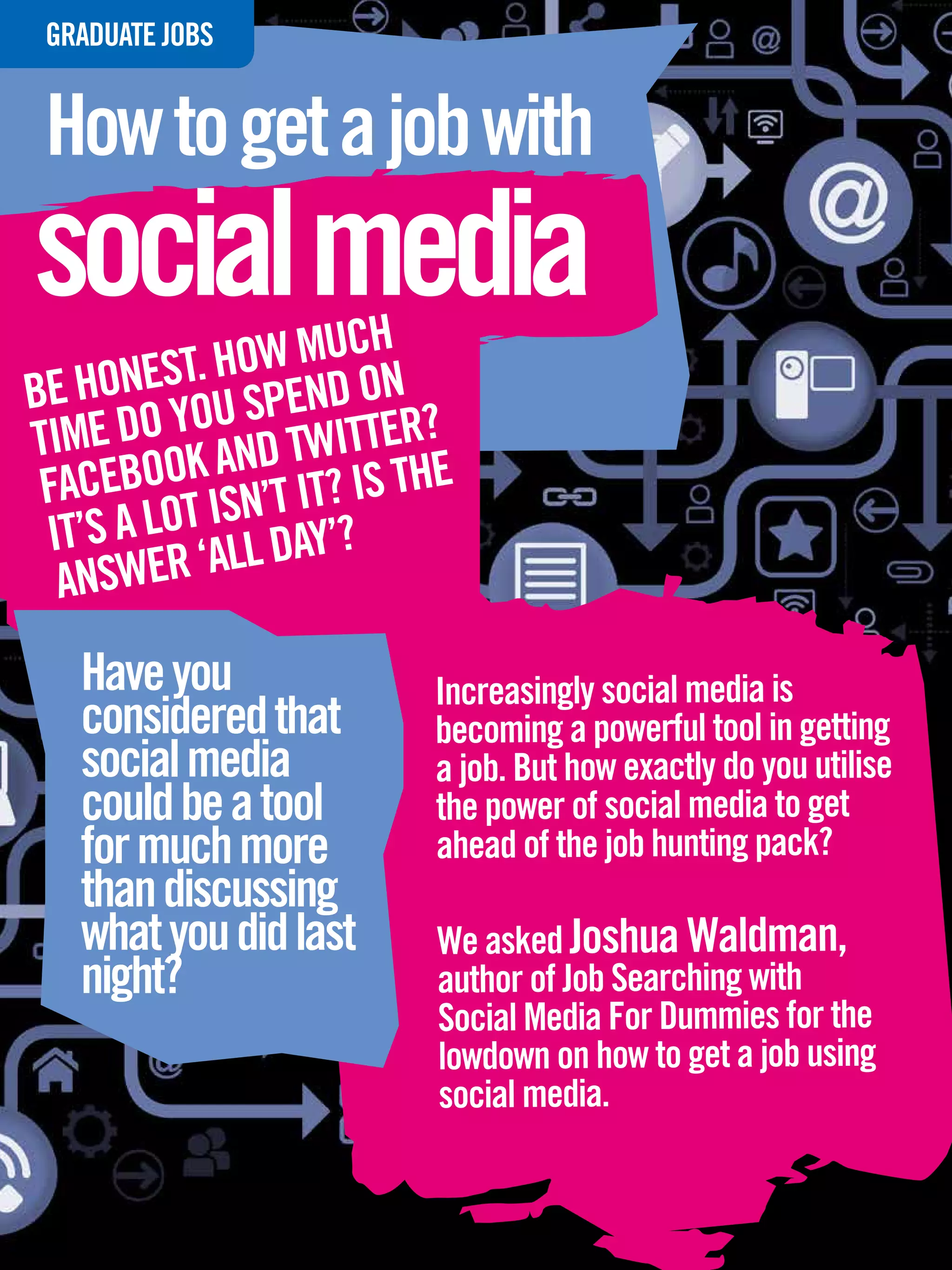 GRADUATE
 INTERVIEWJOBS


 How to get a job with
social media
               W MUCH
BE H ONEST. HO PEND ON
       O YOU S TWITTER?
TIME D K AND
 FACEBOO ISN’T IT? IS THE
 IT’S A LOT ALL DAY’?
  ANSWER ‘
   Have you                                   Increasingly social media is
   considered that                            becoming a powerful tool in getting
   social media                               a job. But how exactly do you utilise
   could be a tool                            the power of social media to get
   for much more                              ahead of the job hunting pack?
   than discussing
   what you did last                           We asked Joshua Waldman,
   night?                                      author of Job Searching with
                                               Social Media For Dummies for the
                                               lowdown on how to get a job using
                                               social media.

    62 The National Student - Careers Guide 2012
 
