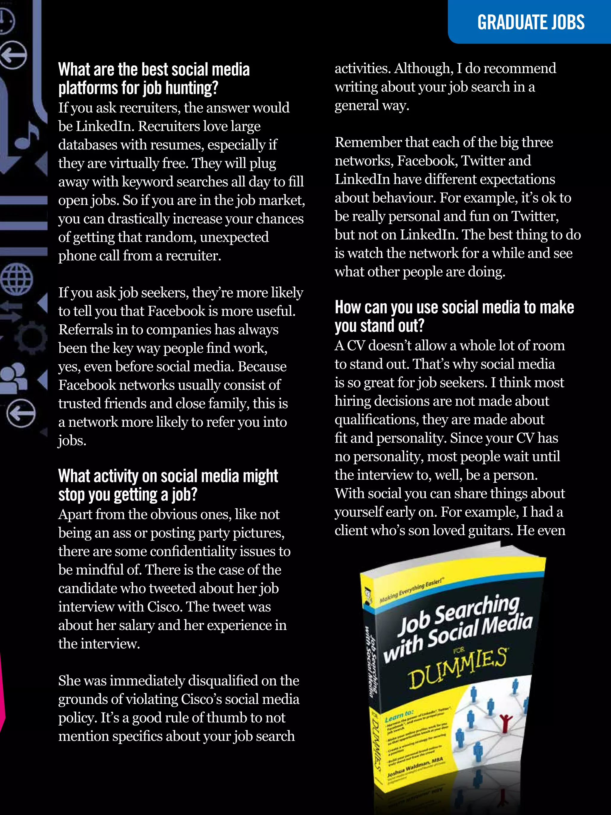 GRADUATE JOBS

What are the best social media                activities. Although, I do recommend
platforms for job hunting?                    writing about your job search in a
If you ask recruiters, the answer would       general way.
be LinkedIn. Recruiters love large
databases with resumes, especially if         Remember that each of the big three
they are virtually free. They will plug       networks, Facebook, Twitter and
away with keyword searches all day to fill    LinkedIn have different expectations
open jobs. So if you are in the job market,   about behaviour. For example, it’s ok to
you can drastically increase your chances     be really personal and fun on Twitter,
of getting that random, unexpected            but not on LinkedIn. The best thing to do
phone call from a recruiter.                  is watch the network for a while and see
                                              what other people are doing.
If you ask job seekers, they’re more likely
to tell you that Facebook is more useful.     How can you use social media to make
Referrals in to companies has always          you stand out?
been the key way people find work,            A CV doesn’t allow a whole lot of room
yes, even before social media. Because        to stand out. That’s why social media
Facebook networks usually consist of          is so great for job seekers. I think most
trusted friends and close family, this is     hiring decisions are not made about
a network more likely to refer you into       qualifications, they are made about
jobs.                                         fit and personality. Since your CV has
                                              no personality, most people wait until
What activity on social media might           the interview to, well, be a person.
stop you getting a job?                       With social you can share things about
Apart from the obvious ones, like not         yourself early on. For example, I had a
being an ass or posting party pictures,       client who’s son loved guitars. He even
there are some confidentiality issues to
be mindful of. There is the case of the
candidate who tweeted about her job
interview with Cisco. The tweet was
about her salary and her experience in
the interview.

She was immediately disqualified on the
grounds of violating Cisco’s social media
policy. It’s a good rule of thumb to not
mention specifics about your job search

                                                 The National Student - Careers Guide 2012 63
 