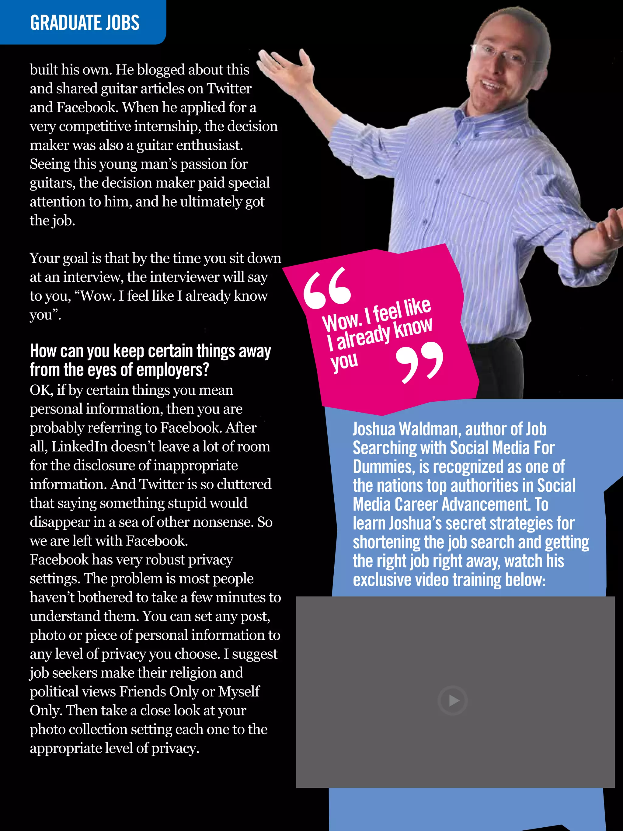 GRADUATE
INTERVIEWJOBS

built his own. He blogged about this
and shared guitar articles on Twitter
and Facebook. When he applied for a
very competitive internship, the decision
maker was also a guitar enthusiast.
Seeing this young man’s passion for
guitars, the decision maker paid special
attention to him, and he ultimately got
the job.




                                                   “
Your goal is that by the time you sit down
at an interview, the interviewer will say
to you, “Wow. I feel like I already know
you”.
                                                   Wow ady k
                                                            “    l ke
                                                        . I feel niow
How can you keep certain things away               I alre
from the eyes of employers?                         you
OK, if by certain things you mean
personal information, then you are
probably referring to Facebook. After                  Joshua Waldman, author of Job
all, LinkedIn doesn’t leave a lot of room              Searching with Social Media For
for the disclosure of inappropriate                    Dummies, is recognized as one of
information. And Twitter is so cluttered               the nations top authorities in Social
that saying something stupid would                     Media Career Advancement. To
disappear in a sea of other nonsense. So               learn Joshua’s secret strategies for
we are left with Facebook.                             shortening the job search and getting
Facebook has very robust privacy                       the right job right away, watch his
settings. The problem is most people                   exclusive video training below:
haven’t bothered to take a few minutes to
understand them. You can set any post,
photo or piece of personal information to
any level of privacy you choose. I suggest
job seekers make their religion and
political views Friends Only or Myself
Only. Then take a close look at your
photo collection setting each one to the
appropriate level of privacy.

    64 The National Student - Careers Guide 2012
 