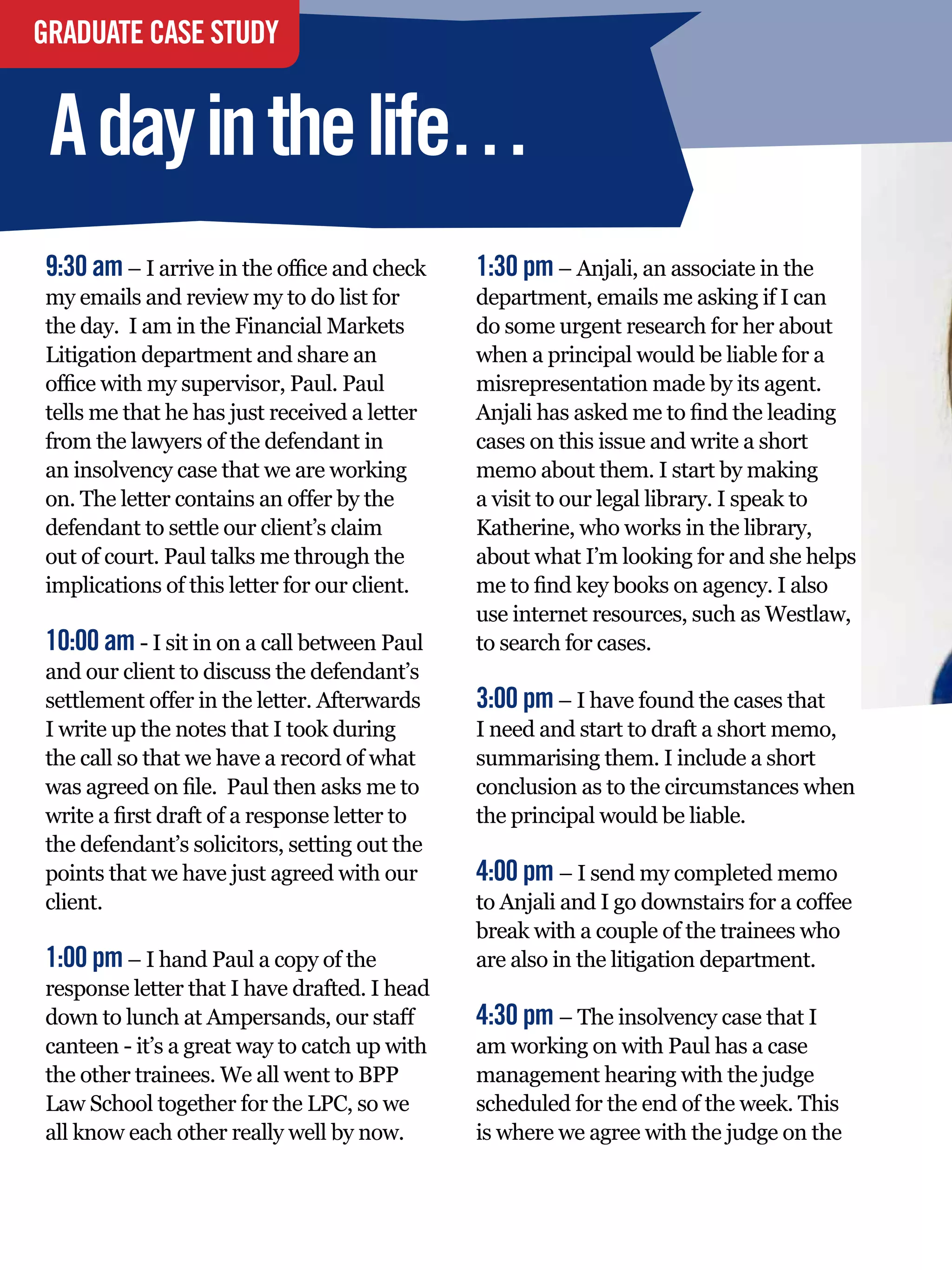 GRADUATE CASE STUDY


 A day in the life…
9:30 am – I arrive in the office and check          1:30 pm – Anjali, an associate in the
my emails and review my to do list for              department, emails me asking if I can
the day. I am in the Financial Markets              do some urgent research for her about
Litigation department and share an                  when a principal would be liable for a
office with my supervisor, Paul. Paul               misrepresentation made by its agent.
tells me that he has just received a letter         Anjali has asked me to find the leading
from the lawyers of the defendant in                cases on this issue and write a short
an insolvency case that we are working              memo about them. I start by making
on. The letter contains an offer by the             a visit to our legal library. I speak to
defendant to settle our client’s claim              Katherine, who works in the library,
out of court. Paul talks me through the             about what I’m looking for and she helps
implications of this letter for our client.         me to find key books on agency. I also
                                                    use internet resources, such as Westlaw,
10:00 am - I sit in on a call between Paul          to search for cases.
and our client to discuss the defendant’s
settlement offer in the letter. Afterwards          3:00 pm – I have found the cases that
I write up the notes that I took during             I need and start to draft a short memo,
the call so that we have a record of what           summarising them. I include a short
was agreed on file. Paul then asks me to            conclusion as to the circumstances when
write a first draft of a response letter to         the principal would be liable.
the defendant’s solicitors, setting out the
points that we have just agreed with our            4:00 pm – I send my completed memo
client.                                             to Anjali and I go downstairs for a coffee
                                                    break with a couple of the trainees who
1:00 pm – I hand Paul a copy of the                 are also in the litigation department.
response letter that I have drafted. I head
down to lunch at Ampersands, our staff              4:30 pm – The insolvency case that I
canteen - it’s a great way to catch up with         am working on with Paul has a case
the other trainees. We all went to BPP              management hearing with the judge
Law School together for the LPC, so we              scheduled for the end of the week. This
all know each other really well by now.             is where we agree with the judge on the


     68 The National Student - Careers Guide 2012
 