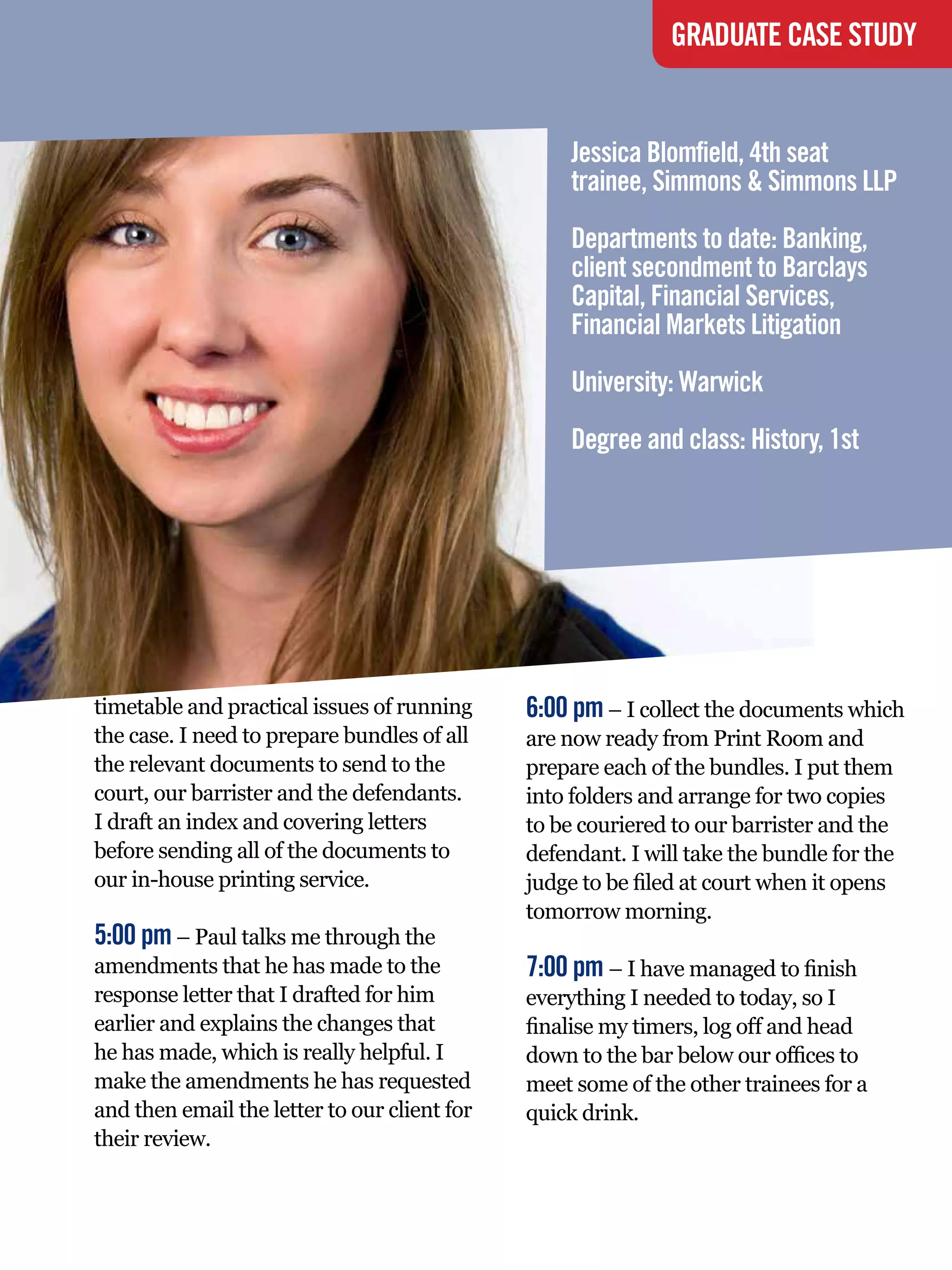 GRADUATE CASE STUDY


                                                   Jessica Blomfield, 4th seat
                                                   trainee, Simmons & Simmons LLP
                                                   Departments to date: Banking,
                                                   client secondment to Barclays
                                                   Capital, Financial Services,
                                                   Financial Markets Litigation
                                                   University: Warwick
                                                   Degree and class: History, 1st




timetable and practical issues of running     6:00 pm – I collect the documents which
the case. I need to prepare bundles of all    are now ready from Print Room and
the relevant documents to send to the         prepare each of the bundles. I put them
court, our barrister and the defendants.      into folders and arrange for two copies
I draft an index and covering letters         to be couriered to our barrister and the
before sending all of the documents to        defendant. I will take the bundle for the
our in-house printing service.                judge to be filed at court when it opens
                                              tomorrow morning.
5:00 pm – Paul talks me through the
amendments that he has made to the            7:00 pm – I have managed to finish
response letter that I drafted for him        everything I needed to today, so I
earlier and explains the changes that         finalise my timers, log off and head
he has made, which is really helpful. I       down to the bar below our offices to
make the amendments he has requested          meet some of the other trainees for a
and then email the letter to our client for   quick drink.
their review.


                                                The National Student - Careers Guide 2012 69
 
