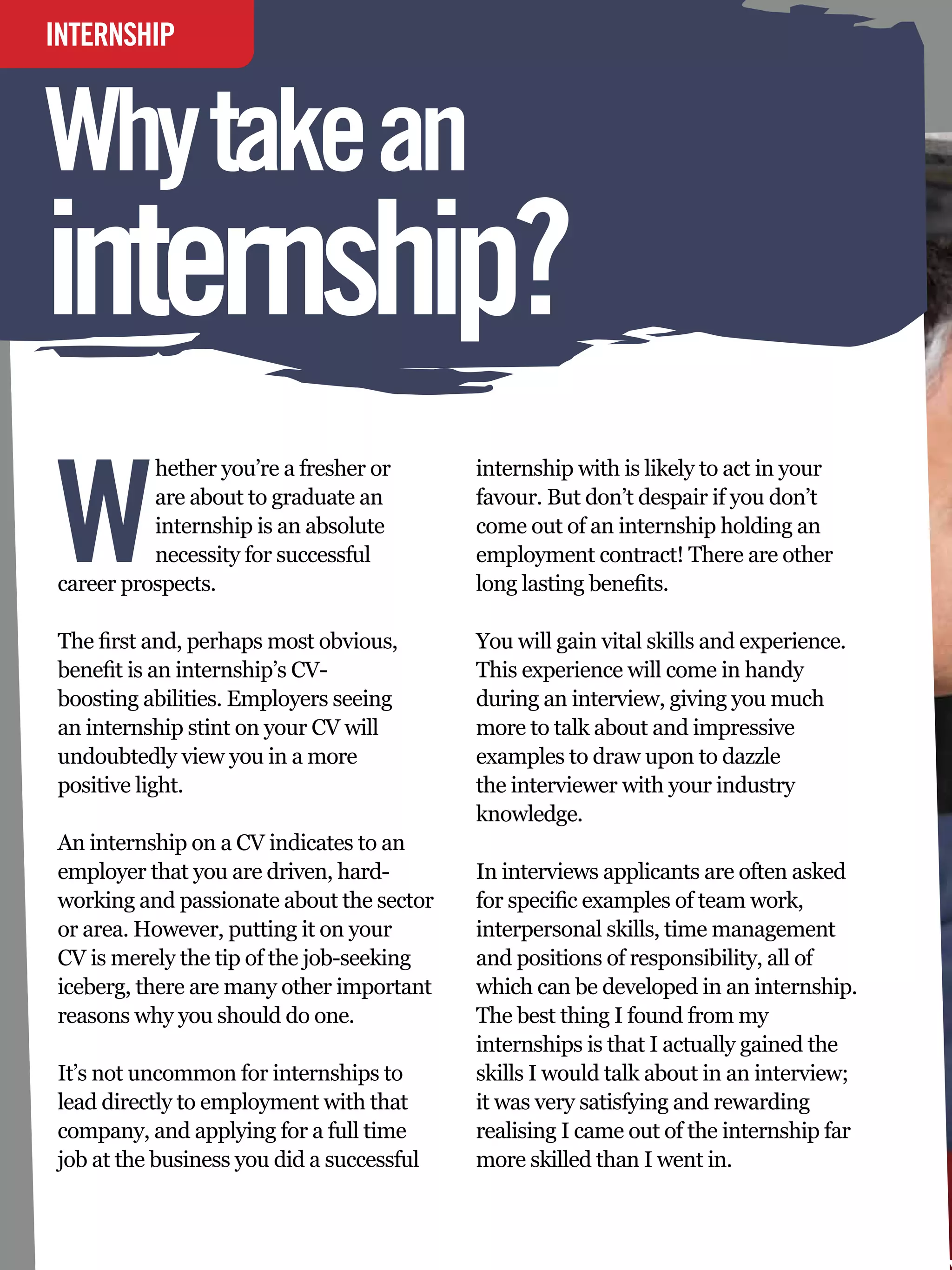 INTERNSHIP
INTERVIEW


Why take an
internship?
                                                                    by Jay Crush
                                                                    At University of Bristol




W
          hether you’re a fresher or              internship with is likely to act in your
          are about to graduate an                favour. But don’t despair if you don’t
          internship is an absolute               come out of an internship holding an
          necessity for successful                employment contract! There are other
career prospects.                                 long lasting benefits.

The first and, perhaps most obvious,              You will gain vital skills and experience.
benefit is an internship’s CV-                    This experience will come in handy
boosting abilities. Employers seeing              during an interview, giving you much
an internship stint on your CV will               more to talk about and impressive
undoubtedly view you in a more                    examples to draw upon to dazzle
positive light.                                   the interviewer with your industry
                                                  knowledge.
An internship on a CV indicates to an
employer that you are driven, hard-               In interviews applicants are often asked
working and passionate about the sector           for specific examples of team work,
or area. However, putting it on your              interpersonal skills, time management
CV is merely the tip of the job-seeking           and positions of responsibility, all of
iceberg, there are many other important           which can be developed in an internship.
reasons why you should do one.                    The best thing I found from my
                                                  internships is that I actually gained the
It’s not uncommon for internships to              skills I would talk about in an interview;
lead directly to employment with that             it was very satisfying and rewarding
company, and applying for a full time             realising I came out of the internship far
job at the business you did a successful          more skilled than I went in.

   70 The National Student - Careers Guide 2012
 