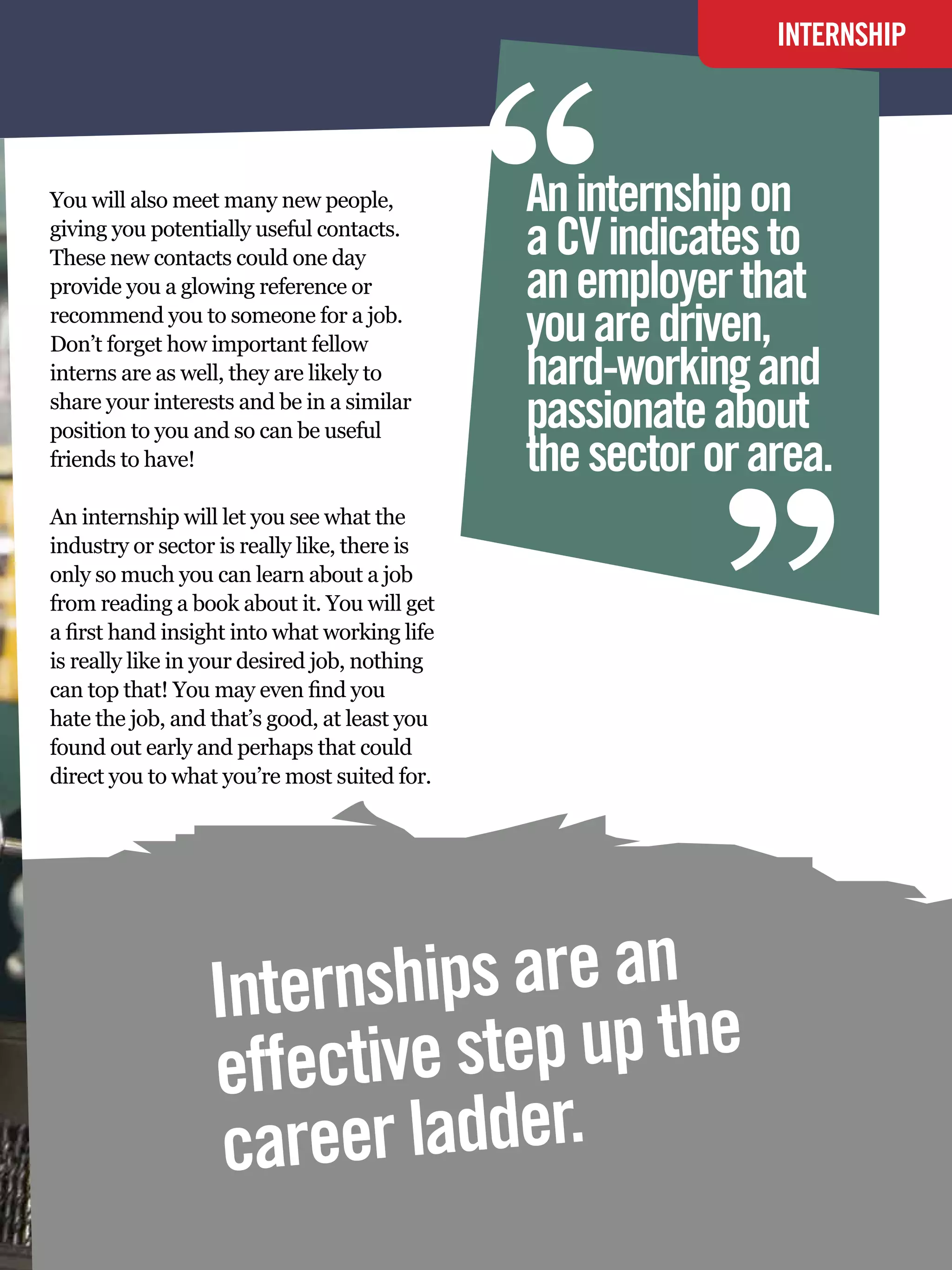 “
                                                                          INTERNSHIP




You will also meet many new people,           An internship on
giving you potentially useful contacts.
These new contacts could one day              a CV indicates to
provide you a glowing reference or            an employer that
recommend you to someone for a job.
                                              you are driven,
Don’t forget how important fellow
interns are as well, they are likely to
share your interests and be in a similar
position to you and so can be useful
friends to have!
                                              hard-working and
                                              passionate about
                                              the sector or area.
                                                                   “
An internship will let you see what the
industry or sector is really like, there is
only so much you can learn about a job
from reading a book about it. You will get
a first hand insight into what working life
is really like in your desired job, nothing
can top that! You may even find you
hate the job, and that’s good, at least you
found out early and perhaps that could
direct you to what you’re most suited for.




                 Internships are an
                 effective step up the
                  career ladder.
                                               The National Student - Careers Guide 2012 73
 