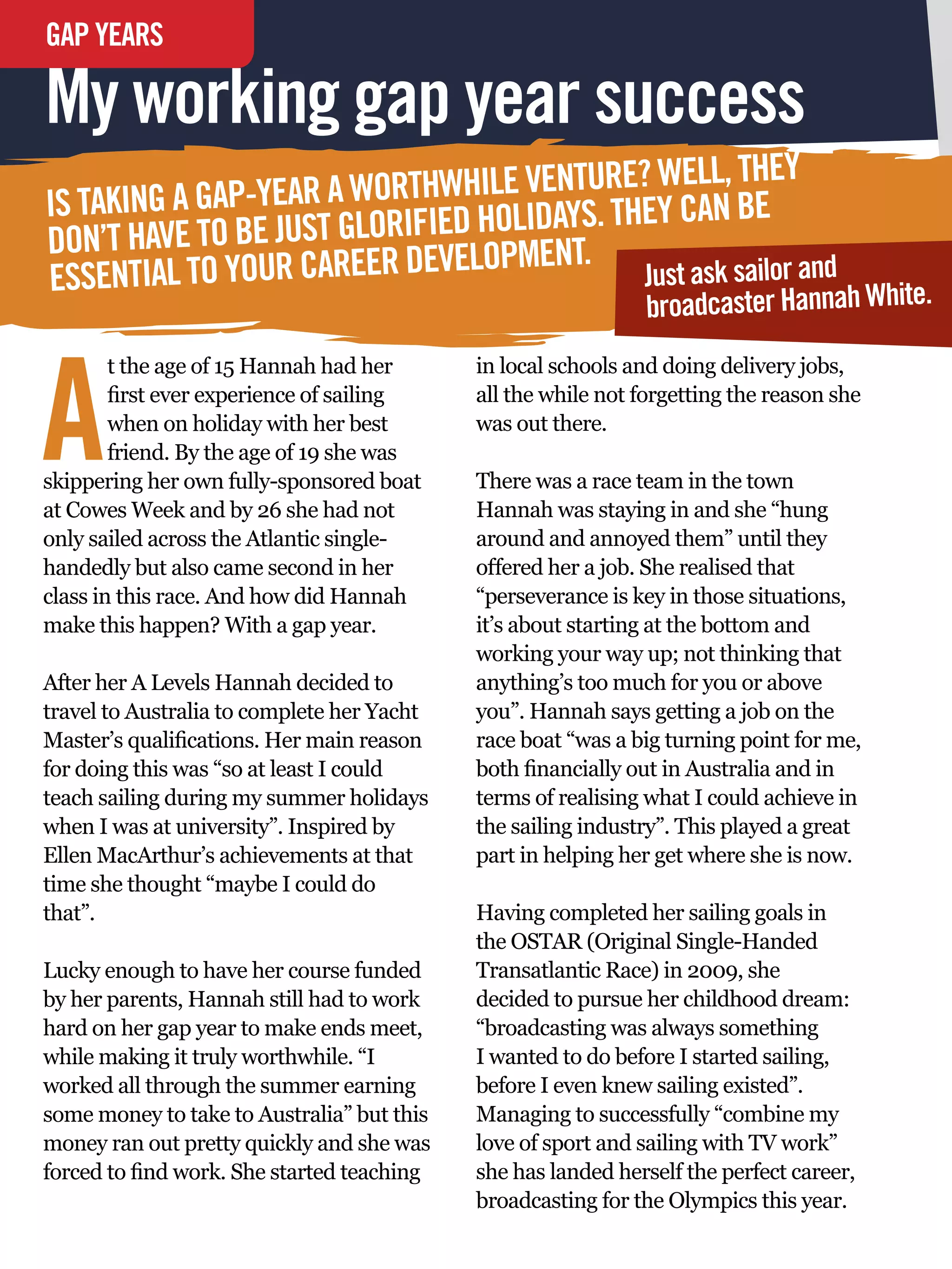 GAP YEARS
INTERVIEW

My working gap year success
                                                 ELL, THEY
IS TAKING A GAP-YEA R A WORTHWHILE VENTURE? WCAN BE
                                     DAYS. THEY
DON’T H AVE TO BE JUST GLORIFIED HOLI ENT.
                                  PM
ESSEN  TIAL TO YOUR CAREER DEVELO            Just ask sailor and
                                             broadcaster Hannah White.



A
        t the age of 15 Hannah had her             in local schools and doing delivery jobs,
        first ever experience of sailing           all the while not forgetting the reason she
        when on holiday with her best              was out there.
        friend. By the age of 19 she was
skippering her own fully-sponsored boat            There was a race team in the town
at Cowes Week and by 26 she had not                Hannah was staying in and she “hung
only sailed across the Atlantic single-            around and annoyed them” until they
handedly but also came second in her               offered her a job. She realised that
class in this race. And how did Hannah             “perseverance is key in those situations,
make this happen? With a gap year.                 it’s about starting at the bottom and
                                                   working your way up; not thinking that
After her A Levels Hannah decided to               anything’s too much for you or above
travel to Australia to complete her Yacht          you”. Hannah says getting a job on the
Master’s qualifications. Her main reason           race boat “was a big turning point for me,
for doing this was “so at least I could            both financially out in Australia and in
teach sailing during my summer holidays            terms of realising what I could achieve in
when I was at university”. Inspired by             the sailing industry”. This played a great
Ellen MacArthur’s achievements at that             part in helping her get where she is now.
time she thought “maybe I could do
that”.                                             Having completed her sailing goals in
                                                   the OSTAR (Original Single-Handed
Lucky enough to have her course funded             Transatlantic Race) in 2009, she
by her parents, Hannah still had to work           decided to pursue her childhood dream:
hard on her gap year to make ends meet,            “broadcasting was always something
while making it truly worthwhile. “I               I wanted to do before I started sailing,
worked all through the summer earning              before I even knew sailing existed”.
some money to take to Australia” but this          Managing to successfully “combine my
money ran out pretty quickly and she was           love of sport and sailing with TV work”
forced to find work. She started teaching          she has landed herself the perfect career,
    74 The National Student - Careers Guide 2012
                                                   broadcasting for the Olympics this year.
 