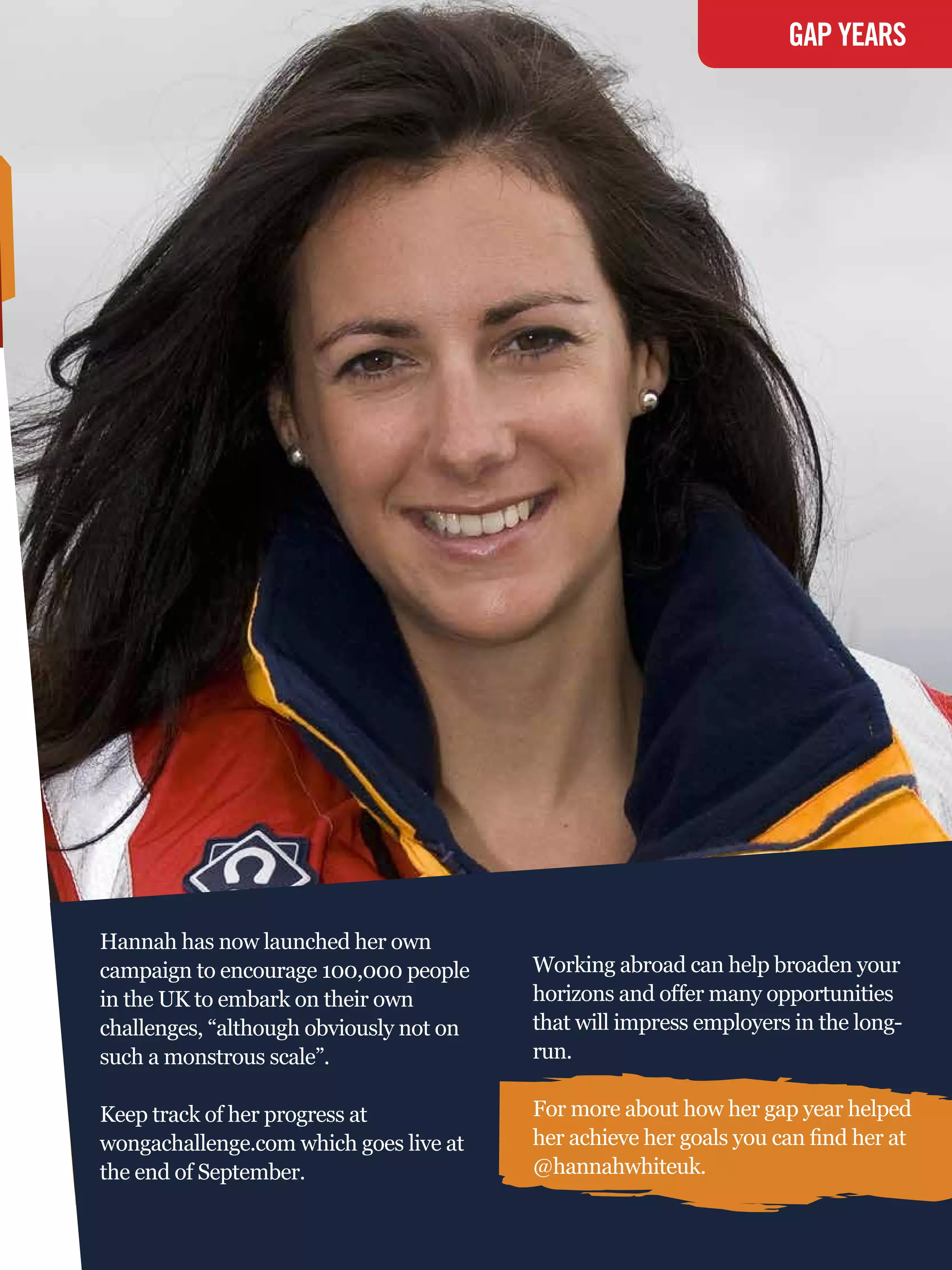 GAP YEARS




Hannah has now launched her own
campaign to encourage 100,000 people     Working abroad can help broaden your
in the UK to embark on their own         horizons and offer many opportunities
challenges, “although obviously not on   that will impress employers in the long-
such a monstrous scale”.                 run.

Keep track of her progress at            For more about how her gap year helped
wongachallenge.com which goes live at    her achieve her goals you can find her at
the end of September.                    @hannahwhiteuk.
                                           The National Student - Careers Guide 2012 75
 