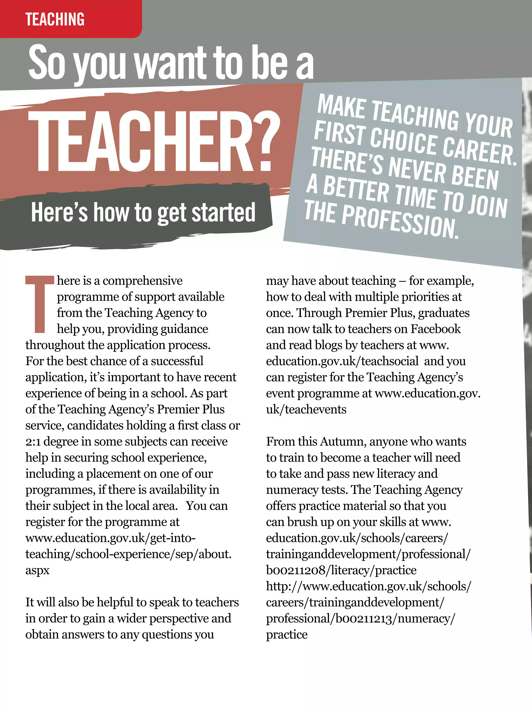 TEACHING
INTERVIEW

So you want to be a
                                                           MAKE TEACH

TEACHER?                                                  FIRST CHOICING YOUR
                                                          THERE’S NEV E CAREER.
                                                         A BETTER TI ER BEEN
                                                                    ME TO JOIN
 Here’s how to get started                               THE PROFES
                                                                    SION.


T
       here is a comprehensive                     may have about teaching – for example,
       programme of support available              how to deal with multiple priorities at
       from the Teaching Agency to                 once. Through Premier Plus, graduates
       help you, providing guidance                can now talk to teachers on Facebook
throughout the application process.                and read blogs by teachers at www.
For the best chance of a successful                education.gov.uk/teachsocial and you
application, it’s important to have recent         can register for the Teaching Agency’s
experience of being in a school. As part           event programme at www.education.gov.
of the Teaching Agency’s Premier Plus              uk/teachevents
service, candidates holding a first class or
2:1 degree in some subjects can receive            From this Autumn, anyone who wants
help in securing school experience,                to train to become a teacher will need
including a placement on one of our                to take and pass new literacy and
programmes, if there is availability in            numeracy tests. The Teaching Agency
their subject in the local area. You can           offers practice material so that you
register for the programme at                      can brush up on your skills at www.
www.education.gov.uk/get-into-                     education.gov.uk/schools/careers/
teaching/school-experience/sep/about.              traininganddevelopment/professional/
aspx                                               b00211208/literacy/practice
                                                   http://www.education.gov.uk/schools/
It will also be helpful to speak to teachers       careers/traininganddevelopment/
in order to gain a wider perspective and           professional/b00211213/numeracy/
obtain answers to any questions you                practice


    76 The National Student - Careers Guide 2012
 