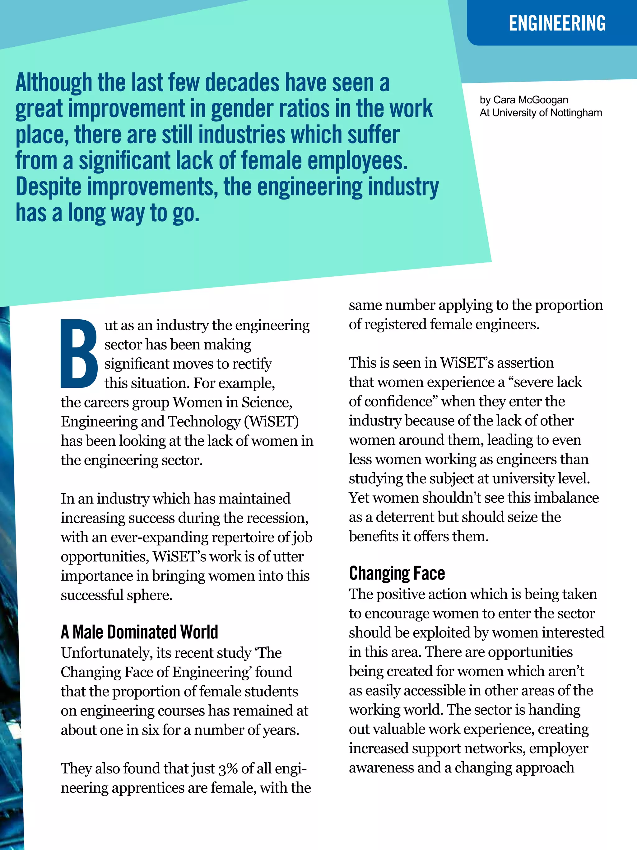 ENGINEERING

Although the last few decades have seen a
great improvement in gender ratios in the work
                                                                       by Cara McGoogan
                                                                       At University of Nottingham

place, there are still industries which suffer
from a significant lack of female employees.
Despite improvements, the engineering industry
has a long way to go.


                                                same number applying to the proportion




    B
           ut as an industry the engineering    of registered female engineers.
           sector has been making
           significant moves to rectify         This is seen in WiSET’s assertion
           this situation. For example,         that women experience a “severe lack
    the careers group Women in Science,         of confidence” when they enter the
    Engineering and Technology (WiSET)          industry because of the lack of other
    has been looking at the lack of women in    women around them, leading to even
    the engineering sector.                     less women working as engineers than
                                                studying the subject at university level.
    In an industry which has maintained         Yet women shouldn’t see this imbalance
    increasing success during the recession,    as a deterrent but should seize the
    with an ever-expanding repertoire of job    benefits it offers them.
    opportunities, WiSET’s work is of utter
    importance in bringing women into this      Changing Face
    successful sphere.                          The positive action which is being taken
                                                to encourage women to enter the sector
    A Male Dominated World                      should be exploited by women interested
    Unfortunately, its recent study ‘The        in this area. There are opportunities
    Changing Face of Engineering’ found         being created for women which aren’t
    that the proportion of female students      as easily accessible in other areas of the
    on engineering courses has remained at      working world. The sector is handing
    about one in six for a number of years.     out valuable work experience, creating
                                                increased support networks, employer
    They also found that just 3% of all engi-   awareness and a changing approach
    neering apprentices are female, with the
                                                    The National Student - Careers Guide 2012 9
 